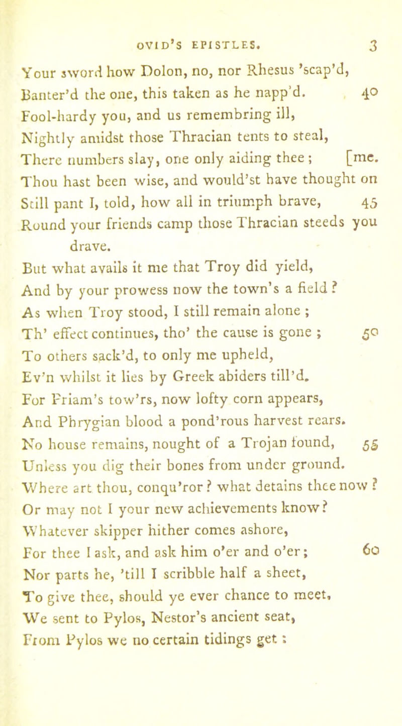 Your sword how Dolon, no, nor Rhesus ’scap’d, Banter’d the one, this taken as he napp’d. 40 Fool-hardy you, and us remembring ill, Nightly amidst those Thracian tents to steal, There numbers slay, one only aiding thee ; [me. Thou hast been wise, and would’st have thought on Still pant I, told, how all in triumph brave, 45 Round your friends camp those Thracian steeds you drave. But what avails it me that Troy did yield, And by your prowess now the town’s a field ? As when Troy stood, I still remain alone ; Th’ effect continues, tho’ the cause is gone ; 50 To others sack’d, to only me upheld, Ev’n whilst it lies by Greek abiders till’d. For Priam’s tow’rs, now lofty corn appears, Arid Phrygian blood a pond’rous harvest rears. No house remains, nought of a Trojan found, 55 Unless you dig their bones from under ground. Where art thou, conqu’ror ? what detains thee now ? Or may not I your new achievements know ? Whatever skipper hither comes ashore, For thee I ask, and ask him o’er and o’er; 60 Nor parts he, ’till I scribble half a sheet, To give thee, should ye ever chance to meet, We sent to Pylos, Nestor’s ancient seat, Fiona Pylos we no certain tidings get: