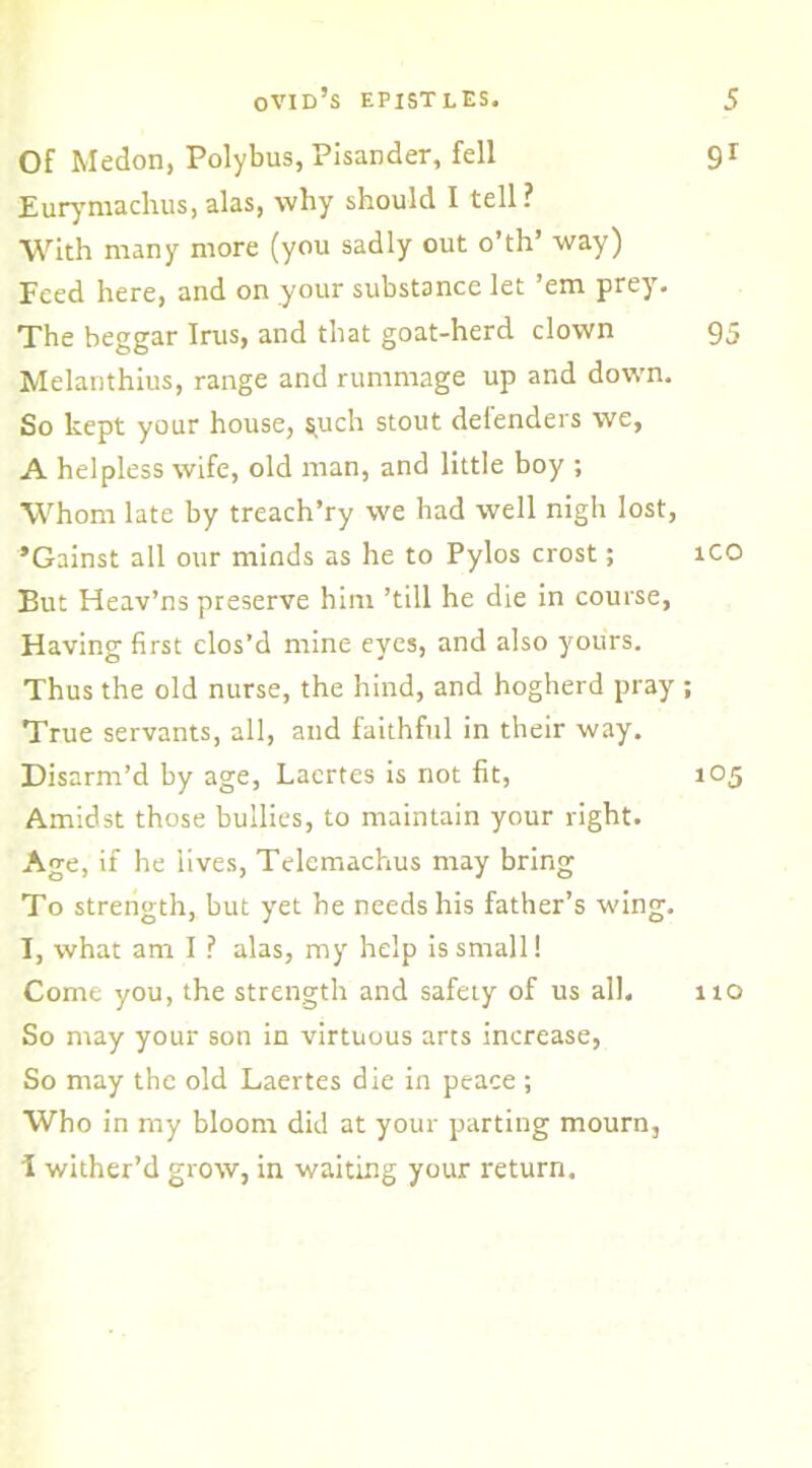 Of Medon, Polybus, Pisander, fell Eurymachus, alas, why should I tell? With many more (you sadly out o’th’ way) Feed here, and on your substance let ’em prey. The beggar Irus, and that goat-herd clown Melanthius, range and rummage up and down. So kept your house, ^uch stout defenders we, A helpless wife, old man, and little boy ; Whom late by treach’ry we had well nigh lost, ’Gainst all our minds as he to Pylos crost; But Heav’ns preserve him ’till he die in course, Having first clos’d mine eyes, and also yours. Thus the old nurse, the hind, and hogherd pray True servants, all, and faithful in their way. Disarm’d by age, Laertes is not fit, Amidst those bullies, to maintain your right. Age, if he lives, Telemachus may bring To strength, but yet he needs his father’s wing. I, what am I ? alas, my help is small! Come you, the strength and safety of us all. So may your son in virtuous arts increase, So may the old Laertes die in peace ; Who in my bloom did at your parting mourn, 1 wither’d grow, in waiting your return. 9r 95 ICO 105 110
