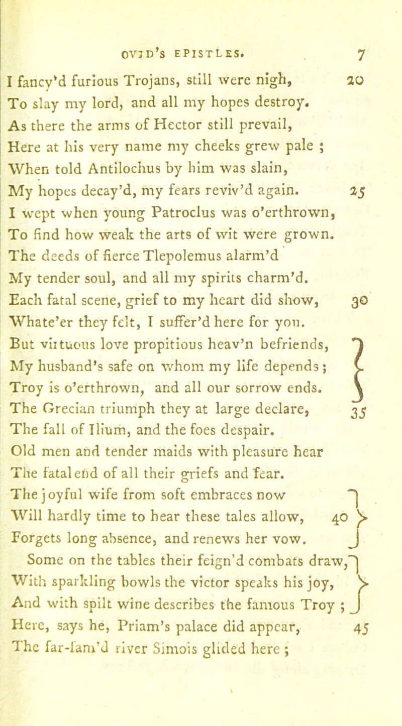 I fancy’d furious Trojans, still were nigh, 20 To slay my lord, and all my hopes destroy. As there the arms of Hector still prevail, Here at his very name my cheeks grew pale ; When told Antilochus by him was slain, My hopes decay’d, my fears reviv’d again. 25 I wept when young Patroclus was o’erthrown, To find how weak the arts of wit were grown. The deeds of fierce Tlepolemus alarm’d My tender soul, and all my spirits charm’d. Each fatal scene, grief to my heart did show, 30 Whate’er they felt, I suffer’d here for yon. But viituous love propitious heav’n befriends, My husband’s safe on whom my life depends; C Troy is o’erthrown, and all our sorrow ends. \ The Grecian triumph they at large declare, 35 The fall of Ilium, and the foes despair. Old men and tender maids with pleasure hear The fatal end of all their p-riefs and fear. O The joyful wife from soft embraces now Will hardly time to hear these tales allow, 40 y Forgets long absence, and renews her vow. Some on the tables their feign’d combats draw, With sparkling bowls the victor speaks his joy, And with spilt wine describes the famous Troy ; Here, says he, Priam’s palace did appear, 45 The far-fam’d river Simois glided here ;