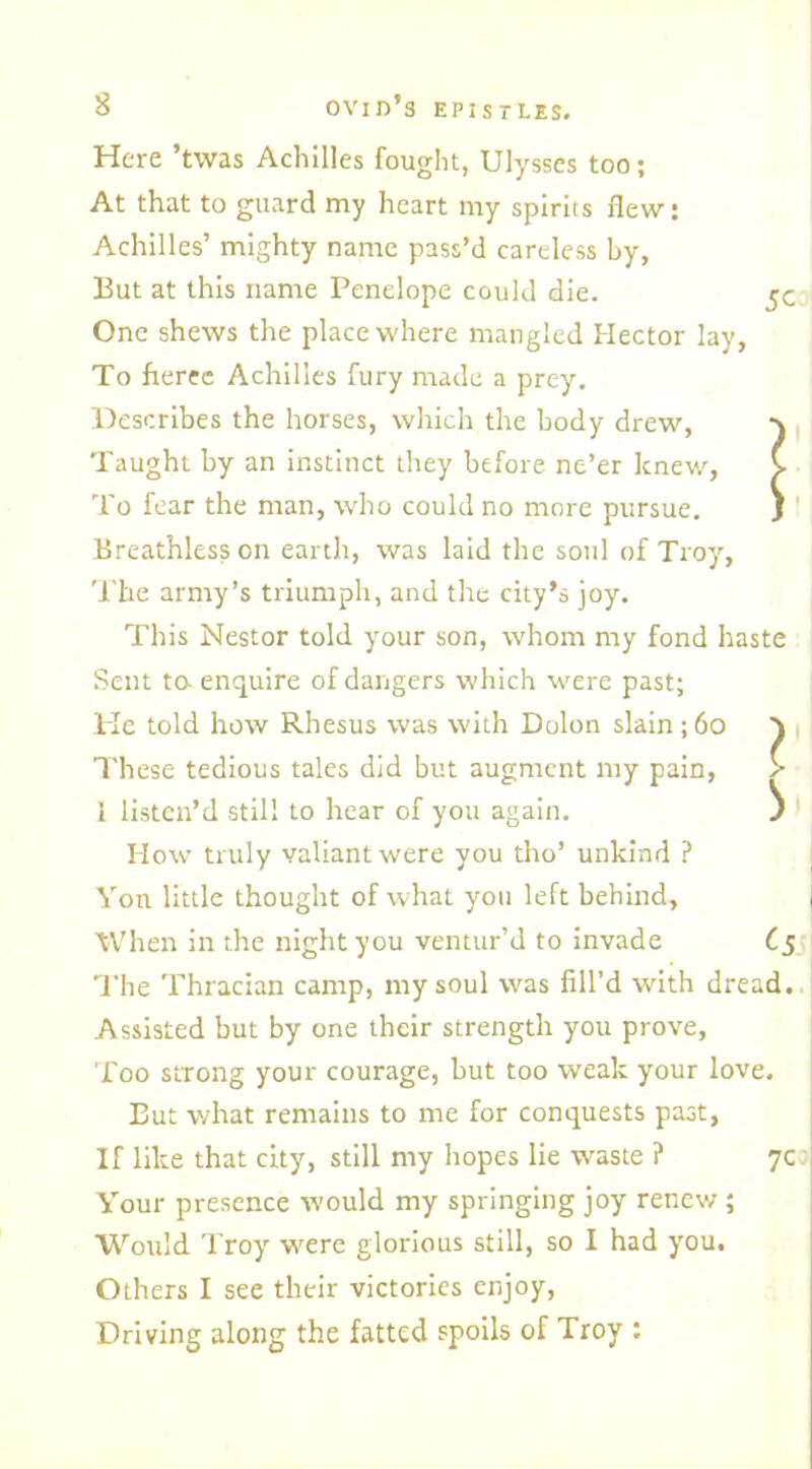 Here ’twas Achilles fought, Ulysses too; At that to guard my heart my spirits flew: Achilles’ mighty name pass’d careless by, But at this name Penelope could die. 5c One shews the place where mangled Hector lay, To fierec Achilles fury made a prey. Describes the horses, which the body drew, Taught by an instinct they before ne’er knew, C To fear the man, who could no more pursue. J Breathless on earth, was laid the soul of Troy, The army’s triumph, and the city’s joy. This Nestor told your son, whom my fond haste Sent to enquire of dangers which were past; He told how Rhesus was with Dolon slain ; 60 ) These tedious tales did but augment my pain, > 1 listen’d still to hear of you again. ^ How truly valiant were you tho’ unkind ? Yon little thought of what you left behind, When in the night you ventur’d to invade C5 The Thracian camp, my soul was fill’d with dread. Assisted but by one their strength you prove, Too strong your courage, but too weak your love. But what remains to me for conquests past, If like that city, still my hopes lie waste ? 7c Your presence would my springing joy renew; Would Troy were glorious still, so I had you. Others I see their victories enjoy, Driving along the fatted spoils of Troy :