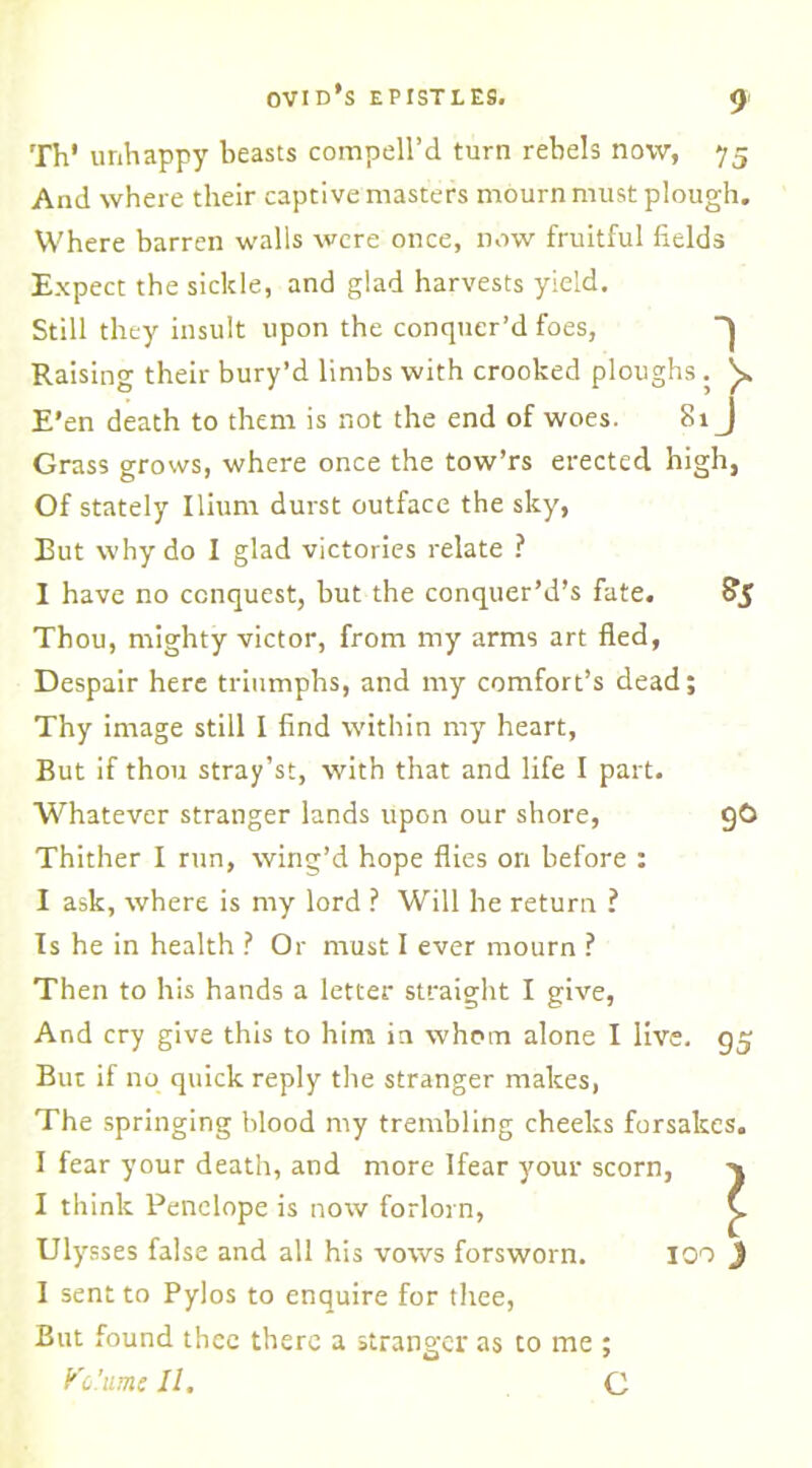 Th' unhappy beasts compell’d turn rebels now, 75 And where their captive masters mourn must plough. Where barren walls were once, now fruitful fields Expect the sickle, and glad harvests yield. Still they insult upon the conquer’d foes, ~J Raising their bury’d limbs with crooked ploughs . y E’en death to them is not the end of woes. 81J Grass grows, where once the tow’rs erected high, Of stately Ilium durst outface the sky, But why do I glad victories relate ? I have no conquest, but the conquer’d’s fate. £>5 Thou, mighty victor, from my arms art fled, Despair here triumphs, and my comfort’s dead; Thy image still I find within my heart, But if thou stray’st, with that and life I part. Whatever stranger lands upon our shore, gO Thither I run, wing’d hope flies on before : I ask, where is my lord ? Will he return ? Is he in health ? Or must I ever mourn ? Then to his hands a letter straight I give, And cry give this to him in whom alone I live. g$ But if no quick reply the stranger makes, The springing blood my trembling cheeks forsakes. I fear your death, and more Ifear your scorn, I think Penelope is now forlorn, Ulysses false and all his vows forsworn. 100 I sent to Pylos to enquire for thee, But found thee there a stranger as to me ; Ko.'umc II. C