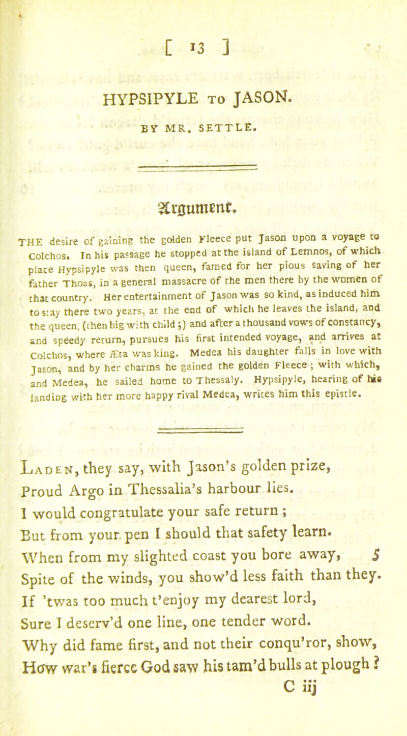 [ >3 ] HYPSIPYLE to JASON. By MR. SETTLE. Strflument. THE desire of gaining the golden Fleece put Jason upon a voyage to Colchos. In his passage he stopped at the island of Lemnos, of which place Hypsipyle was then queen, famed for her pious saving of her father Thoas, in a general massacre of the men there by the women of that country. Her entertainment of Jason was so kind, as induced him to stay there two years, at the end of which he leaves the island, and the queen, (then bigwith child;) and after a thousand vows of constancy, and speedy return, pursues his first intended voyage, and arrives at Colchos, where j£ta was king. Medea his daughter falls in love with Jason, and by her charms he gained the golden Fleece ; with which, and Medea, he sailed home to Thessaly. Hypsipyle, hearing of hie landing with her more happy rival Medea, writes him this epistle. Laden, they say, with Jason’s golden prize, Proud Argo in Thessalia’s harbour lies. 1 would congratulate your safe return ; But from your pen I should that safety learn. When from my slighted coast you bore away, 5 Spite of the winds, you show’d less faith than they. If ’twas too much t’enjoy my dearest lord, Sure I deserv’d one line, one tender word. Why did fame first, and not their conqu’ror, show. How war’s fierce God saw his tam’d bulls at plough i C iij