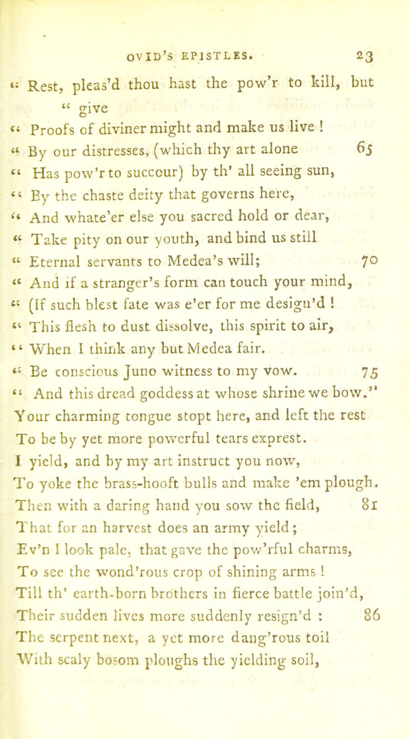 ♦t Rest, pleas’d thou hast the pow’r to kill, but “ give “ Proofs of diviner might and make us live ! « By our distresses, (which thy art alone 65 “ Has pow’r to succour) by th’ all seeing sun, «‘ By the chaste deity that governs here, “ And whate’er else you sacred hold or dear, « Take pity on our youth, and bind us still “ Eternal servants to Medea’s will; 7° « And if a stranger’s form can touch your mind, e! (If such blest fate was e’er for me design’d ! “ This flesh to dust dissolve, this spirit to air, “ When I think any but Medea fair. t: Be conscious Juno witness to my vow. 75 “ And this dread goddess at whose shrine we bow.” Your charming tongue stopt here, and left the rest To be by yet more powerful tears exprest. I yield, and by my art instruct you now, To yoke the brass-hooft bulls and make ’em plough. Then with a daring hand you sow the field, 81 That for an harvest does an army yield; Ev’n I look pale, that gave the pow’rful charms, To see the wond’rous crop of shining arms ! Till th’ earth-born brothers in fierce battle join’d, Their sudden lives more suddenly resign’d : 86 The serpent next, a yet more dang’rous toil With scaly bosom ploughs the yielding soil,