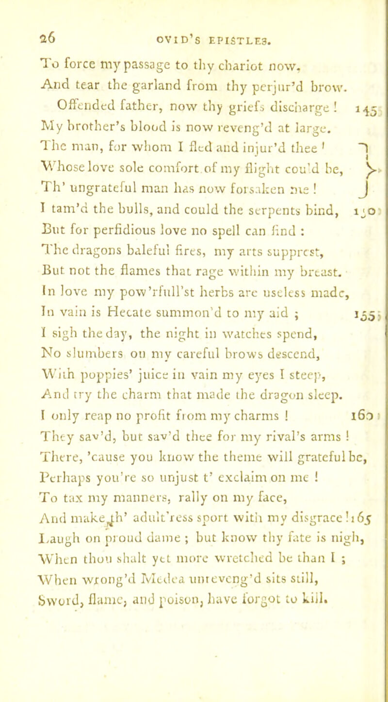 To force my passage to thy chariot now. And tear the garland from thy perjur’d brow. Offended father, now thy griefs discharge ! 145 My brother’s blood is now reveng’d at large. The man, for whom I fled and injur’d thee 1 T V.'hose love sole comfort of my flight could be, Th’ ungrateful man has now forsaken me ! J I tam’d the bulls, and could the serpents bind, ij,o Eut for perfidious love no spell can find : f he dragons baleful fires, my arts supprcst. But not the flames that rage within my breast. In love my pow’rfull’st herbs arc useless made. In vain is Hecate summon’d to my aid ; 1,555 I sigh the day, the night in watches spend, No slumbers on niv careful brows descend. With poppies’ juice in vain my eyes I steep, And try the charm that made the dragon sleep. I only reap no profit from my charms ! 160 1 They sav’d, but sav’d thee for my rival’s arms ! There, ’cause you know the theme will grateful he, Perhaps you’re so unjust t’ exclaim on me ! To tax my manners, rally on my face, And makejh’ adult’ress sport with my disgrace! 165 Laugh on proud dame ; but know thy fate is nigh, When thou shalt yet more wretched he than I ; When wrong’d Medea unreveng’d sits still, Sword, flame, and poison, have forgot to kill.