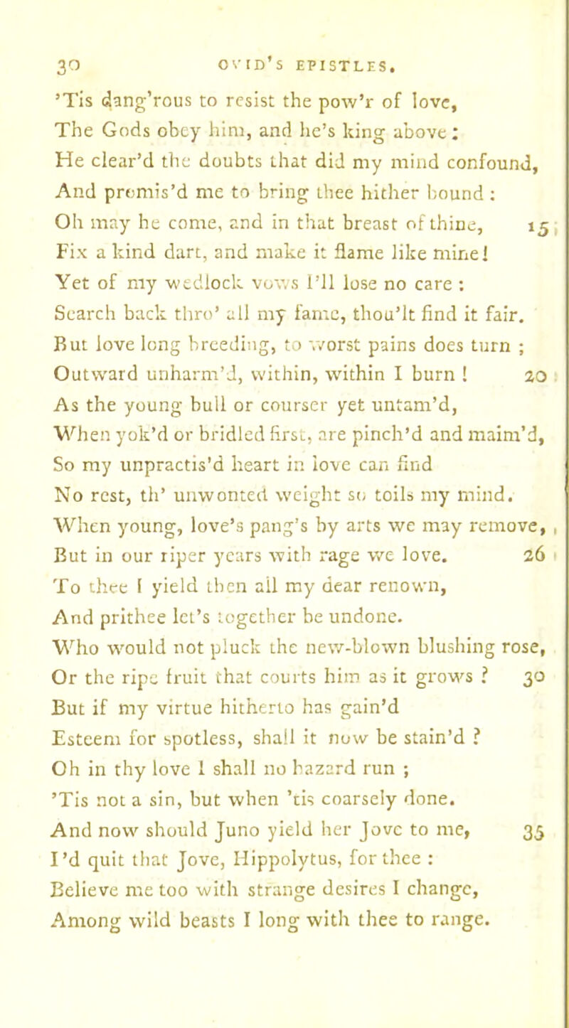 ’Tis dang’rous to resist the pow’r of love, The Gods obey him, and he’s king above: He clear’d the doubts that did my mind confound, And promis’d me to bring thee hither bound : Oh may he come, and in that breast of thine, 15 Fix a kind dart, and make it flame like mine! Yet of my wedlock vows I’ll lose no care : Search back thro’ all my fame, thou’lt find it fair. But love long breeding, to worst pains does turn ; Outward unharm’d, within, within I burn ! 20 As the young bull or courser yet untam’d, When yok’d or bridled first, are pinch’d and maim’d, So my unpractis'd heart in love can find No rest, th’ unwonted weight so toils my mind. When young, love’s pang’s by arts we may remove, , But in our riper years with rage we love. 26 To thee 1 yield then all my dear renown, And prithee let’s together be undone. Who would not pluck the new-blown blushing rose. Or the ripe fruit that courts him as it grows ? 30 But if my virtue hitherto has gain’d Esteem for spotless, shall it now he stain’d ? Oh in thy love I shall no hazard run ; ’Tis not a sin, but when ’tis coarsely done. And now should Juno yield her Jove to me, 35 I’d quit that Jove, Hippolytus, for thee : Believe me too with strange desires I change, Among wild beasts I long with thee to range.