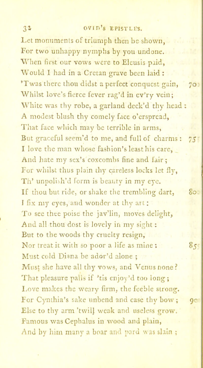 Let monuments of triumph then be shown, For two unhappy nymphs by you undone. When first our vows were to Eleusis paid. Would I had in a Cretan grave been laid : ’Twas there thou didst a perfect conquest gain, 70 Whilst love’s fierce fever rag’d in ev’ry vein; White was thy robe, a garland deck’d thy head : A modest blush thy comely face o’erspread. That face which may be terrible in arms, But graceful seem’d to me, and full of charms : 7J I love tlte man whose fashion’s least his care, And hate my sex’s coxcombs fine and lair ; For whilst thus plain thy careless locks let fly, Th’ unpolish’d form is beauty in my eye. If thou but ride, or shake the trembling dart, 80 I fix my eyes, and wonder at thy art; To see thee poise the jav’lin, moves delight, And all thou dost is lovely in my sight; But to the woods thy cruelty resign. Nor treat it with so poor a life as mine ; 85 Must cold Diana be ador’d alone ; Must she have all thy vows, and Venus none? That pleasure palls if 'tis enjoy’d too long ; Love makes the weary firm, the feeble strong. For Cynthia’s sake unbend and case thy bow ; 9c Else to thy arm ’twilj weak and useless grow. Famous wasCephalus in wood and plain, And by him many a boar and pard was shin ;