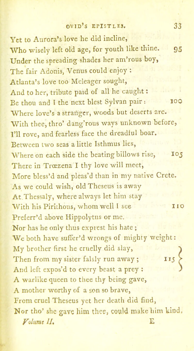 Yet to Aurora’s love he did incline, Who wisely left old age, for youth like thine. 95 Under the spreading shades her am’rous boy, The fair Adonis, Venus could enjoy : Atlanta’s love too Meleager sought, And to her, tribute paid of all he caught: Be thou and I the next blest Sylvan pair: 100 Where love’s a stranger, woods but deserts are. With thee, thro’ dang’rous ways unknown before, I’ll rove, and fearless face the dreadful boar. Between two seas a little Isthmus lies, Where on each side the beating billows rise, 103 There in Troezena I thy love will meet, More bless’d and pleas’d than in my native Crete. As we could wish, old Theseus is away At Thessaly, where always let him stay With his Pirithous, whom well I see 11 o Preferr’d above Hippolytus or me. Nor has he only thus exprest his hate ; We both have suffer’d wrongs of mighty weight: My brother first he cruelly did slay, } Then from my sister falsly run away ; HJ V And left expos’d to every beast a prey : ' A warlike queen to thee thy being gave, A mother worthy of a son so brave, From cruel Theseus yet her death did find, Nor tho’ she gave him thee, could make him kind, Vulumt II. E