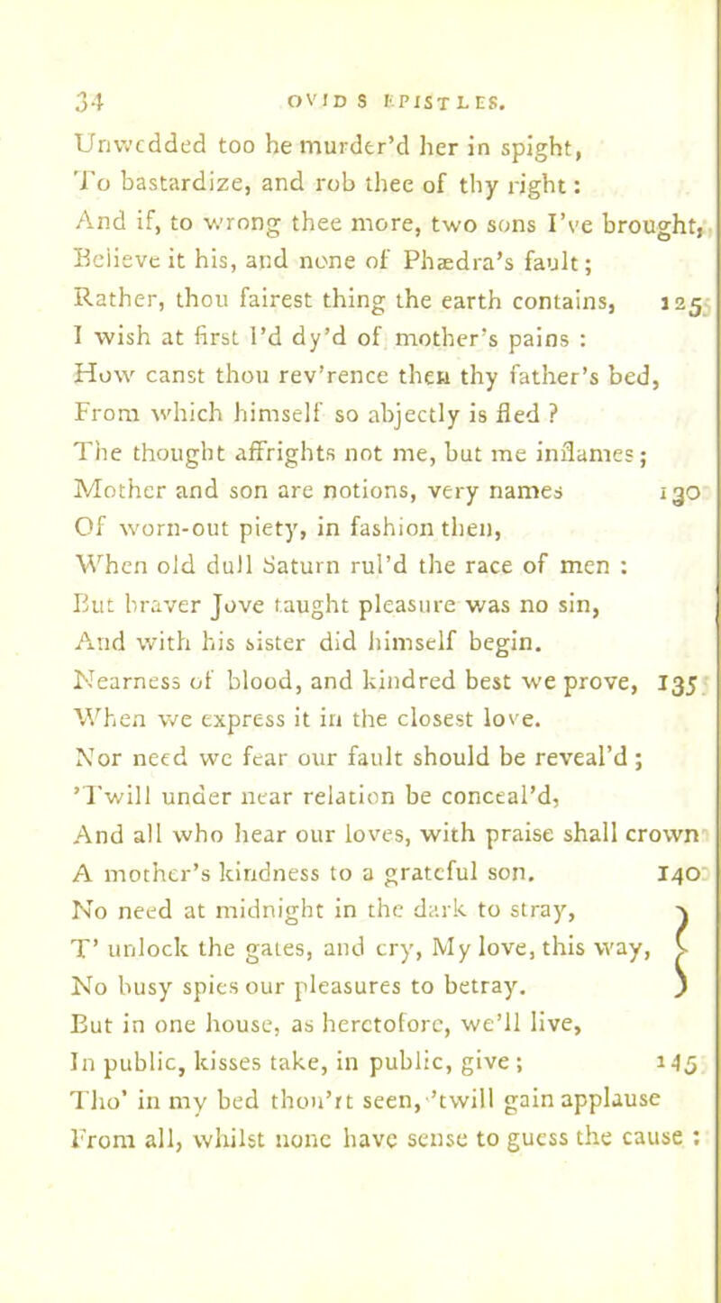 Unwedded too he murder’d her in spight, To bastardize, and rob thee of thy right: And if, to wrong thee more, two sons I’ve brought, Beiieve it his, and none of Phaedra’s fault; Rather, thou fairest thing the earth contains, 125 I wish at first I’d dy’d of mother’s pains : How canst thou rev’rence then thy father’s bed, From which himself so abjectly is fled ? The thought affrights not me, but me inflames; Mother and son are notions, very names 130 Of worn-out piety, in fashion then, When old dull Saturn rul’d the race of men : But braver Jove taught pleasure was no sin, And with his sister did himself begin. Nearness of blood, and kindred best we prove, 135 When we express it in the closest love. Nor need we fear our fault should be reveal’d; ’Twill under near relation be conceal’d, And all who hear our loves, with praise shall crown A mother’s kindness to a grateful son. 140 No need at midnight in the dark to stray, x T’ unlock the gates, and cry, My love, this way, V No busy spies our pleasures to betray. ) But in one house, as heretofore, we’ll live. In public, kisses take, in public, give; 145 Tho’ in my bed thon’rt seen,’twill gain applause From all, whilst none have sense to guess the cause :