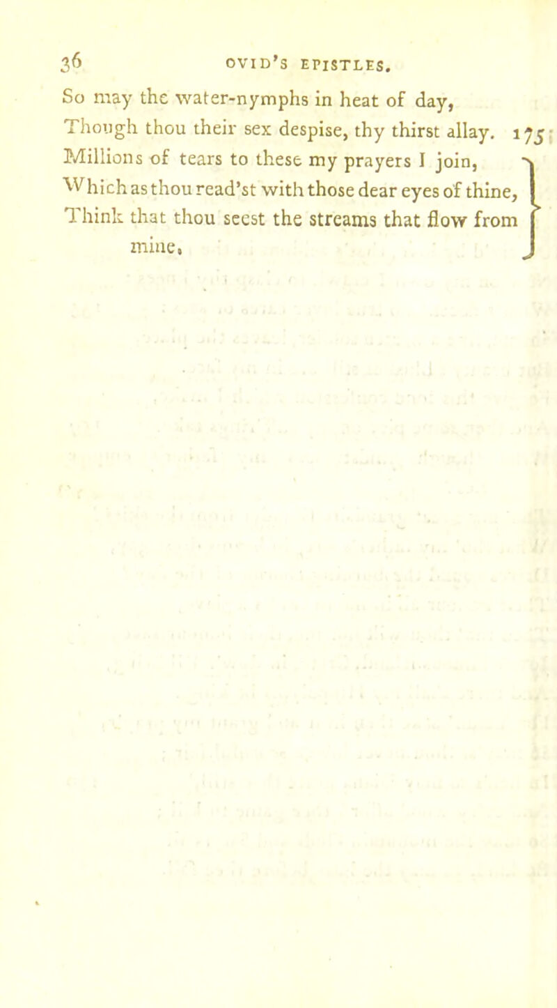 So may the water-nymphs in heat of day, Though thou their sex despise, thy thirst allay. 1 Millions of tears to these my prayers I join, Whi ch as thou read’st with those dear eyes of thine. Think that thou seest the streams that flow from mine,