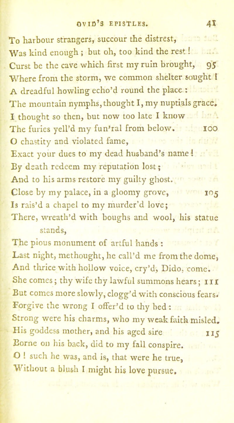 To harbour strangers, succour the distrest, Was kind enough ; but oh, too kind the rest! Curst be the cave which first my ruin brought, 95 Where from the storm, we common shelter sought ! A dreadful howling echo’d round the place : The mountain nymphs, thought I, my nuptials grace. I thought so then, but now too late I know The furies yell’d my fun’ral from below. 100 O chastity and violated fame, Exact your dues to my dead husband’s name! By death redeem my reputation lost; And to his arms restore my guilty ghost. Close by my palace, in a gloomy grove, 105 Is rais’d a chapel to my murder’d love; There, wreath’d with boughs and wool, his statue stands, The pious monument of artful hands : Last night, methought, he call’d me from the dome, And thrice with hollow voice, cry’d, Dido, come. She comes; thy wife thy lawful summons hears; 111 But comes more slowly, clogg’d with conscious fears. Forgive the wrong I offer’d to thy bed: Strong were his charms, who my weak faith misled. His goddess mother, and his aged sire \ 15 Borne on his back, did to my fall conspire. O ! such he was, and is, that were he true, Without a blush I might his love pursue.