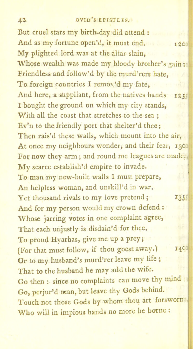 But cruel stars my birth-day did attend : And as my fortune open’d, it must end. 12c ! My plighted lord was at the altar slain, Whose wealth was made my bloody brother’s gain: Friendless and follow’d by the murd’rers hate, To foreign countries I remov’d my fate, And here, a suppliant, from the natives hands 12,5 I bought the ground on which my city stands, With all the coast that stretches to the sea ; Ev’n to the friendly port that shelter’d thee; Then rais’d these walls, which mount into the air, At once my neighbours wonder, and their fear, 13c For now they arm; and round me leagues are made. My scarce establish’d empire to invade. To man my new-built walls I must prepare, An helpless woman, and unskill’d in war. Yet thousand rivals to my love pretend ; 13 j And for my person would my crown defend : Whose jarring votes in one complaint agree, That each unjustly is disdain’d for thee. To proud Hyarbas, give me up a prey; (For that must follow, if thou goest away.) 14O Or to my husband’s murd’rer leave my life ; That to the husband he may add the wife. Go then : since no complaints can move thy mind Go, perjur’d man, but leave thy Gods behind. Touch not those Gods by whom thou art forsworn Who will in impious hands no more be borne :