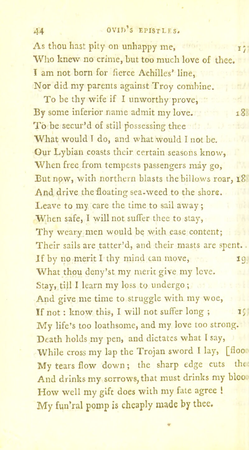 As thou hast pity on unhappy me, i * Who knew no crime, but too much love of thee. I am not born for fierce Achilles’ line, Nor did my parents against Troy combine. To be thy wife if I unworthy prove, By some inferior name admit my love. 18 To be secur’d of still possessing thee What would 1 do, and what would I not be. Our Lybian coasts their certain seasons know, When free from tempests passengers may go, But npw, with northern blasts the billows roar, 18 And drive the floating sea-weed to the shore. Leave to my care the time to sail away; When safe, I will not suffer thee to stay, Thy weary men would be with ease content; Their sails are tatter’d, and their masts are spent. If by no merit I thy mind can move, ig What thou deny’st my meric give my love. Stay, till I learn my loss to undergo; And give me time to struggle with my woe, If not: know this, I will not suffer long ; 1$ My life’s too loathsome, and my love too strong. Death holds my pen, and dictates what l say, While cross my lap the Trojan sword I lay, [floo My tears flow down; the sharp edge cuts the And drinks my sorrows, that must drinks my bloo How well my gift does with my fate agree ! My fun’ral pomp is cheaply made by thee.