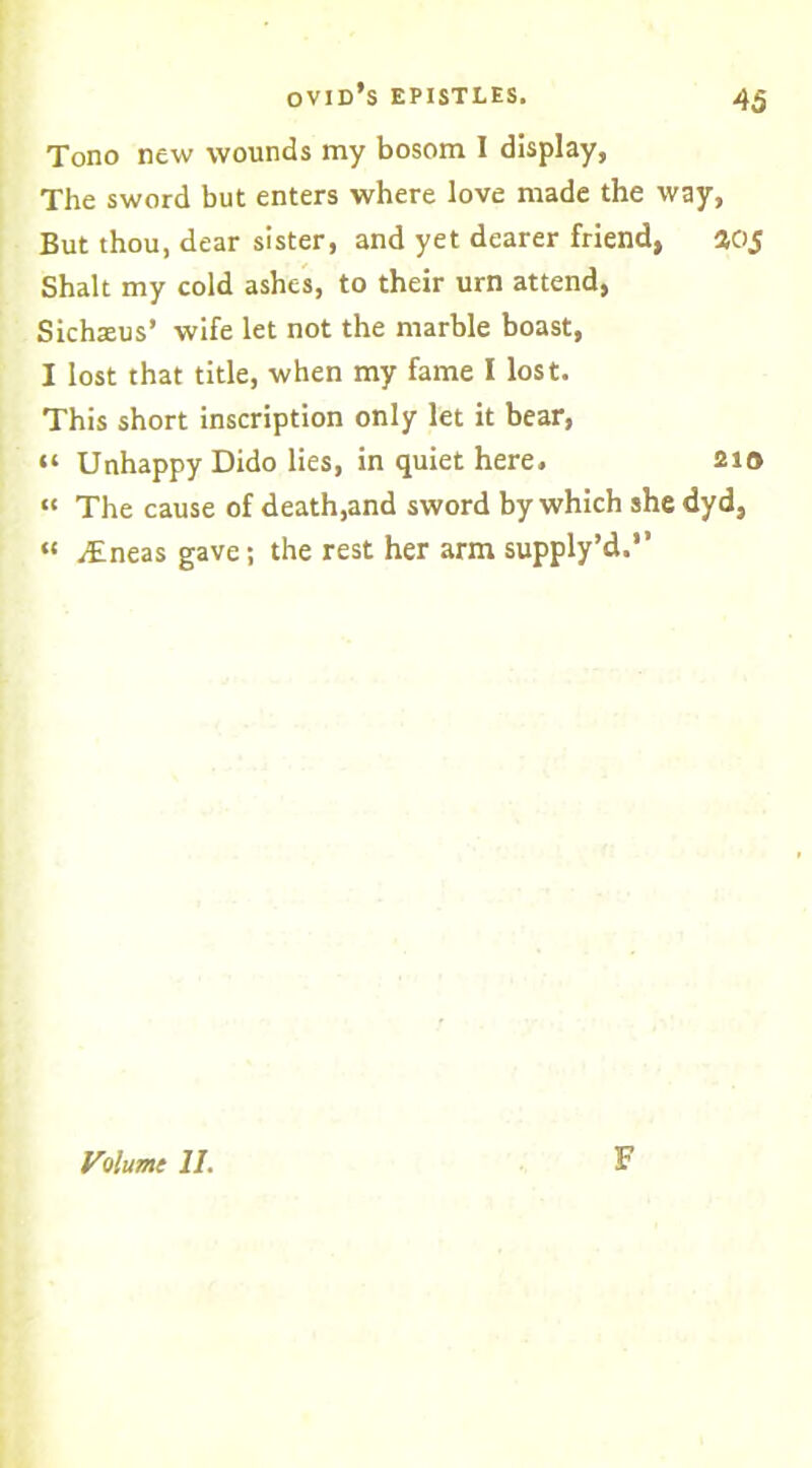 Tono new wounds my bosom I display, The sword but enters where love made the way, But thou, dear sister, and yet dearer friend, 405 Shalt my cold ashes, to their urn attend, Sichteus’ wife let not the marble boast, I lost that title, when my fame I lost. This short inscription only let it bear, “ Unhappy Dido lies, in quiet here, 210 “ The cause of death,and sword by which she dyd, « ^Eneas gave; the rest her arm supply’d.” Volume II. F