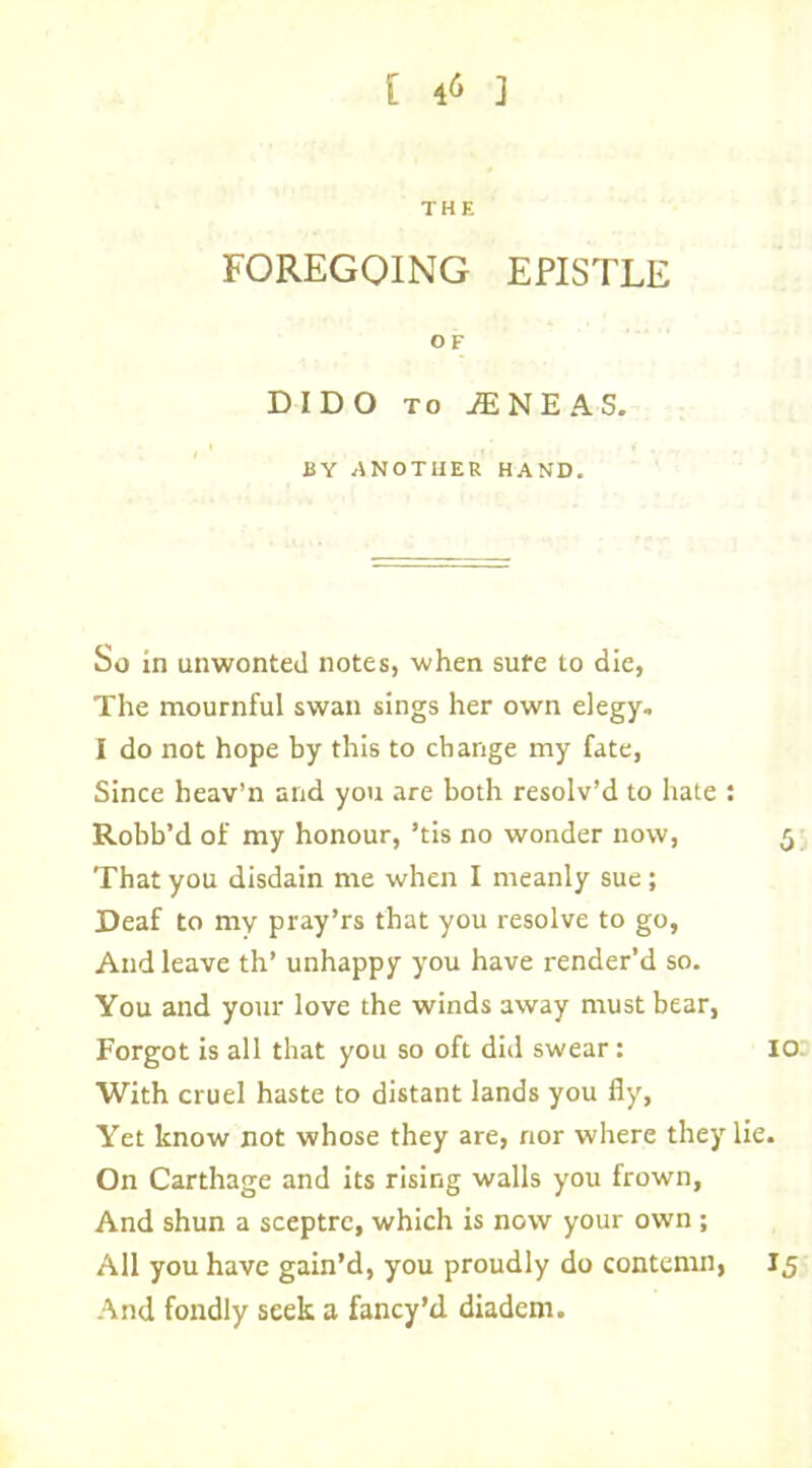 THE FOREGOING EPISTLE O F DIDO to AENEAS. BY ANOTHER HAND. So in unwonted notes, when sufe to die, The mournful swan sings her own elegy. I do not hope by this to change my fate, Since heav’n and you are both resolv’d to hate : Robb’d of my honour, ’tis no wonder now, 5 That you disdain me when I meanly sue; Deaf to my pray’rs that you resolve to go, And leave th’ unhappy you have render’d so. You and your love the winds away must bear, Forgot is all that you so oft did swear: 10. With cruel haste to distant lands you fly. Yet know not whose they are, nor where they lie. On Carthage and its rising walls you frown, And shun a sceptre, which is now your own; All you have gain’d, you proudly do contemn, 15 And fondly seek a fancy’d diadem.