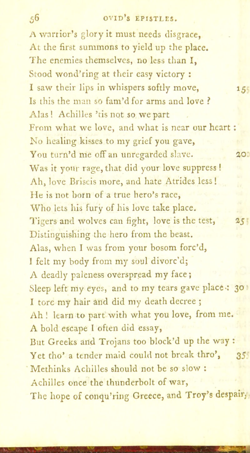 A warrior’s glory it must needs disgrace, At the first summons to yield up the place. The enemies themselves, no less than I, Stood wond’ring at their easy victory : I saw their lips in whispers softly move, 15 Is this the man so fam’d for arms and love ? Alas! Achilles ’tis not so we part From what we love, and what is near our heart: No healing kisses to my grief you gave, You turn’d me off an unregarded slave. ao Was it your rage, that did your love suppress! Ah, love Briseis more, and hate Atrides less! He is not born of a true hero’s race, Who lets his fury of his love take place. Tigers and wolves can fight, love is the test, 25 Distinguishing the hero from the beast. Alas, when I was from your bosom forc’d, I felt my body from my soul divorc’d; A deadly paleness overspread my face; Sleep left my eyes, and to my tears gave place-: 30 I tore my hair and did my death decree ; Ah ! learn to part with what you love, from me. A bold escape I often did essay, But Greeks and Trojans too block’d up the way : Yet tho’ a tender maid could not break thro’, 35 Methinks Achilles should not be so slow : Achilles once the thunderbolt of war, The hope of conqu’ring Greece, and Troy’s despair.