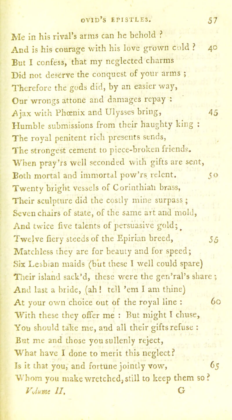 Me in his rival’s arms can he behold ? And is his courage with his love grown cold ? 40 But I confess, that my neglected charms Did not deserve the conquest of your arms ; Therefore the gods did, by an easier way, Our wrongs attone and damages repay : Ajax with Phoenix and Ulysses bring, 45 Humble submissions from their haughty king : The royal penitent rich presents sends, The strongest cement to piece-broken friends. When pray’rs well seconded with gifts are sent, Both mortal and immortal pow’rs relent. 50 Twenty bright vessels of Corinthiali brass, Their sculpture did the costly mine surpass; Seven chairs of state, of the same art and mold, And twice five talents of persuasive gold;^ Twelve fiery steeds of the Epirian breed, 55 Matchless they are for beauty and for speed; Six Lesbian maids (but these I well could spare) Their island sack’d, these were the gen’ral’s share ; And last a bride, (ah ! tell ’em I am thine) At your own choice out of the royal line : 60 With these they offer me : But might I chuse. Yon should take me, and all their gifts refuse : But me and those you sullenly reject, What have I done to merit this neglect? Is it that you, and fortune jointly vow, 65 Whom you make wretched; still to keep them so ? VJumc II. G