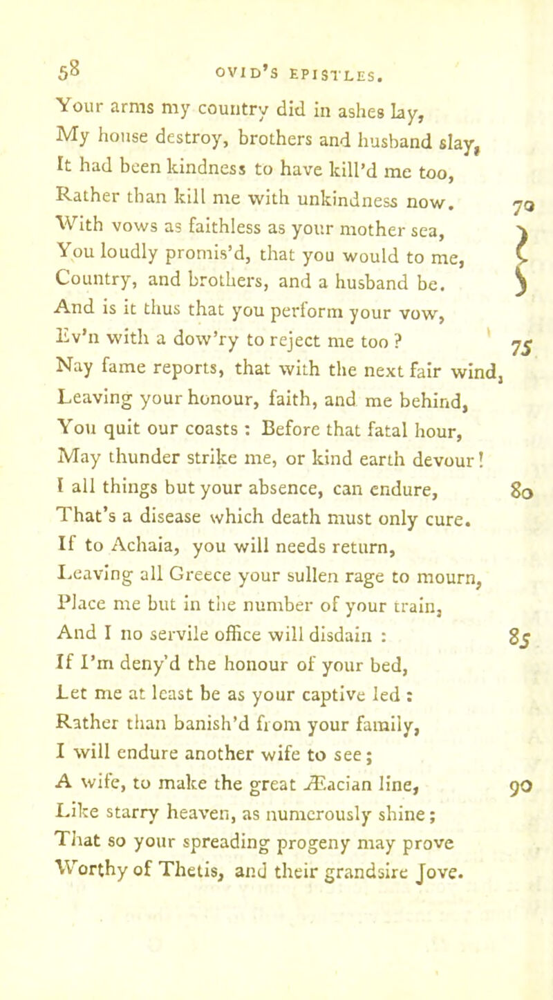 Your arms my country did in ashes Lay, My house destroy, brothers and husband slay, It had been kindness to have kill’d me too, Rather than kill me with unkindness now. With vows as faithless as your mother sea, You loudly promis’d, that you would to me, Country, and brothers, and a husband be. And is it thus that you perform your vow, Lv’n with a dow’ry to reject me too ? Nay fame reports, that wilh the next fair wind, Leaving your honour, faith, and me behind, You quit our coasts : Before that fatal hour, May thunder strike me, or kind earth devour! I all things but your absence, can endure. That’s a disease which death must only cure. If to Achaia, you will needs return, Leaving all Greece your sullen rage to mourn, Place me but in the number of your train, And I no servile office will disdain : If I’m deny’d the honour of your bed, Let me at least be as your captive led : Rather than banish’d from your family, I will endure another wife to see; A wife, to make the great jRacian line, Like starry heaven, as numerously shine; That so your spreading progeny may prove Worthy of Thetis, and their grandsire Jove. I !> 75 80 85 90