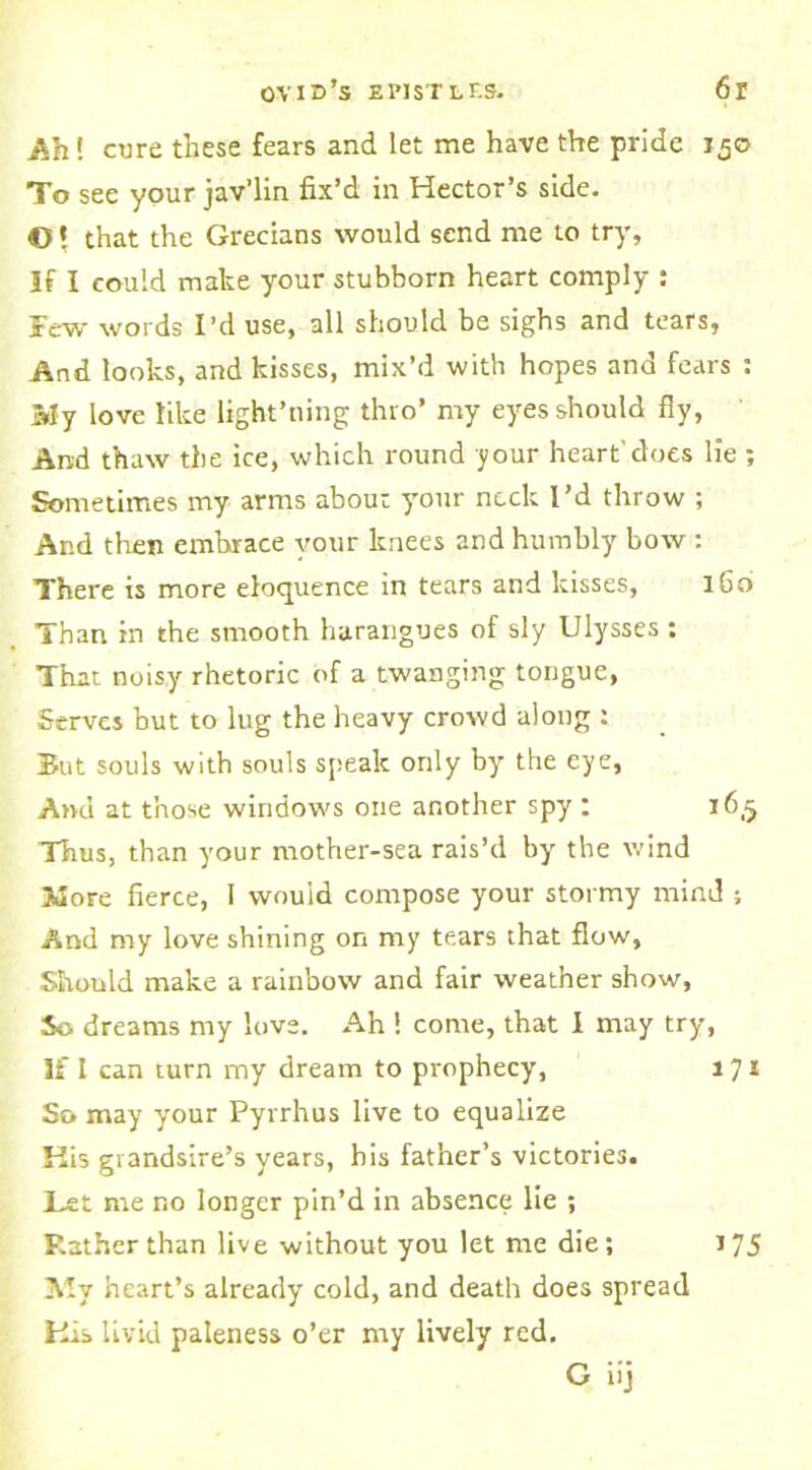 Ah! cure these fears and let me have the pride 150 To see your jav’lin fix’d in Hector’s side. ©! that the Grecians would send me to try. If I could make your stubborn heart comply : Few words I’d use, all should be sighs and tears. And looks, and kisses, mix’d with hopes ana fears : My love like light’ning thro’ my eyes should fly, And thaw the ice, which round your heart'does lie ; Sometimes my arms about your neck I’d throw ; And then embrace your knees and humbly bow : There is more eloquence in tears and kisses, 160 Than in the smooth harangues of sly Ulysses : That noisy rhetoric of a twanging tongue, Serves but to lug the heavy crowd along : But souls with souls speak only by the eye, And at those windows one another spy : 16,5 Thus, than your mother-sea rais’d by the wind More fierce, I would compose your stormy mind ; And my love shining on my tears that flow, Should make a rainbow and fair weather show, So dreams my love. Ah ! come, that I may try, If I can turn my dream to prophecy, 171 So may your Pyrrhus live to equalize His grandsire’s years, his father’s victories. Let me no longer pin’d in absence lie ; Rather than live without you let me die; My heart’s already cold, and death does spread His livid paleness o’er my lively red. G iij 175