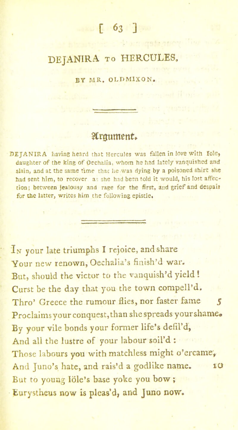 DEJANIRA to HERCULES, BY MR. OLDM1XON. Argument. DEJANIRA having heard that Hercules was fallen in love with Iole* daughter of the king of Oechalia, whom he had lately vanquished and slain, and at the same time thac he was dying by a poisoned shirt she had sent him, to recover a- she had been told it would, his lost affec- tion; between jealousy and rage for the first, and grief and despais for the latter, writes him the following epistle* In your late triumphs I rejoice, and share Your new renown, Oechalia’s finish’d war. But, should the victor to the vanquish’d yield ! Curst be the day that you the town compell’d. Thro’ Greece the rumour flies, nor faster fame 5 Proclaims your conquest, than she spreads your shame. By your vile bonds your former life’s defil’d, And all the lustre of your labour soil’d : Those labours you with matchless might o’ercame. And Juno’s hate, and rais’d a godlike name. 10 But to young Iole’s base yoke you bow ; Eurystheus now is pleas’d, and Juno now.