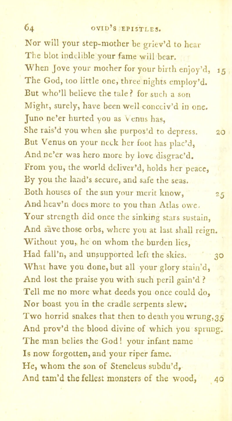 Nor will your step-mother be griev’d to hear The blot indelible your fame will bear. When Jove your mother for your birth enjoy’d, 15 The God, too little one, three nights employ’d. But who’ll believe the tale ? for such a sort Might, surely, have been well conceiv’d in one. Juno ne’er hurted you as Venus has, She rais’d you when she purpos’d to depress. ao But Venus on your neck her foot has plac’d, And ne’er was hero more by love disgrac’d. From you, the world deliver’d, holds her peace, By you the land’s secure, and safe the seas. Both houses of the sun your merit know, 25 Andheav’n does more to you than Atlas owe. Your strength did once the sinking stars sustain, And save those orbs, where you at last shall reign. Without you, he on whom the burden lies, Had fall’n, and unsupported left the skies. 30 What have you done, but all your glory stain’d, And lost the praise you with such peril gain’d ? Tell me no more what deeds you once could do. Nor boast you in the cradle serpents slew. Two horrid snakes that then to death you wrung, 35 And prov’d the blood divine of which you sprung. The man belies the God! your infant name Is now forgotten, and your riper fame. He, whom the son of Steneleus subdu’d. And tam’d the feliest monsters of the wood, 40