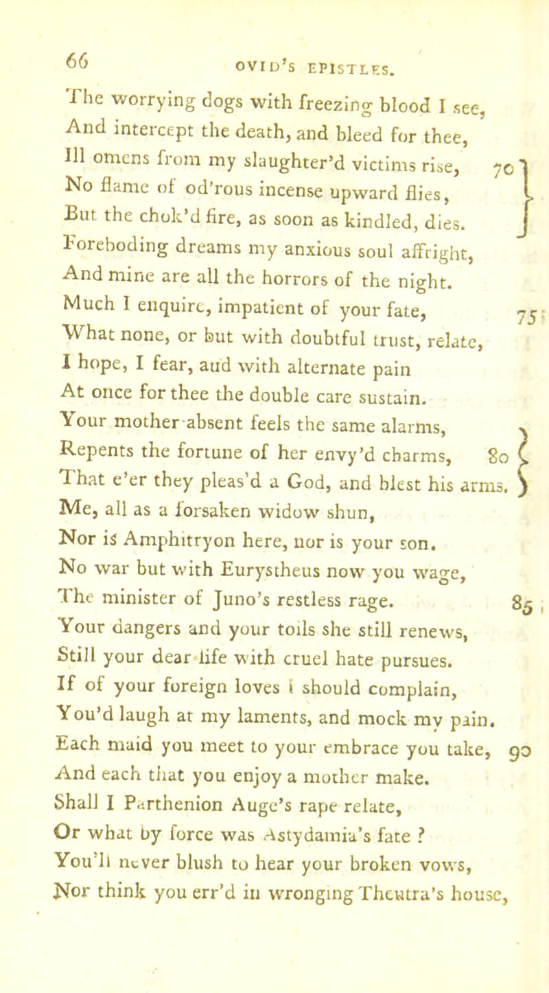 The worrying dogs with freezing blood I see, And intercept the death, and bleed for thee, 111 omens from my slaughter’d victims rise, 70' No flame of od’rous incense upward flies, But the chok’d fire, as soon as kindled, dies. Foreboding dreams my anxious soul affright, And mine are all the horrors of the night. Much I enquire, impatient of your fate, yc ^ hat none, or but with doubtful trust, relate, I hope, I fear, aud with alternate pain At once for thee the double care sustain. Your mother absent feels the same alarms, % Repents the fortune of her envy’d charms. So (. That e’er they pleas d a God, and blest his arms, j Me, all as a forsaken widow shun, Nor is Amphitryon here, nor is your son. No war but with Eurystheus now you wage. The minister of Juno’s restless rage. 85 Vour dangers and your toils she still renews, Still your dear fife with cruel hate pursues. If of your foreign loves i should complain. You’d laugh at my laments, and mock my pain. Each maid you meet to your embrace you take, 90 And each that you enjoy a mother make. Shall I P.-.rthenion Auge’s rape relate, Or what by force was Astydamia’s fate ? You'll never blush to hear your broken vows, Nor think you err’d in wronging Theutra’s house.