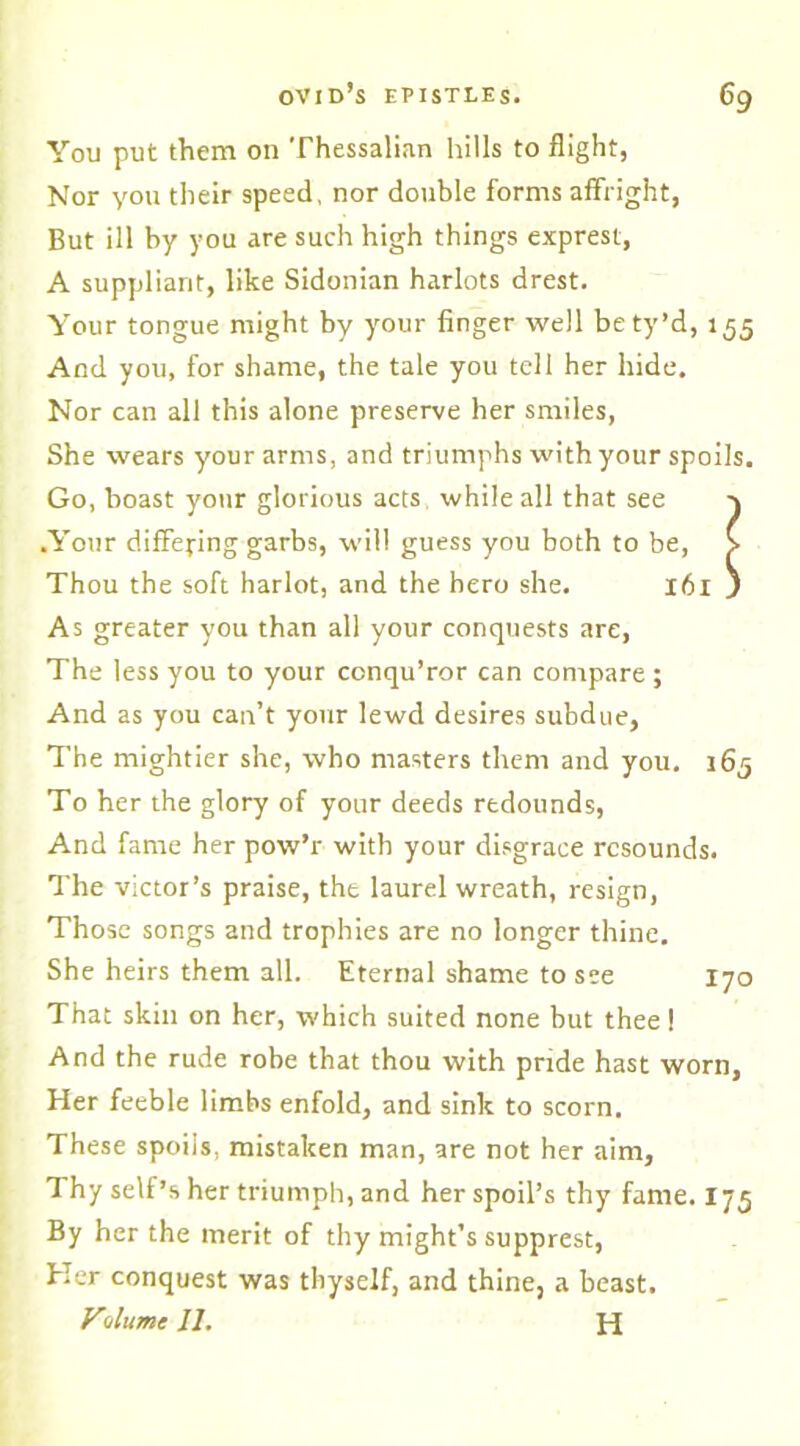 You put them on Thessalian hills to flight, Nor you their speed, nor double forms affright, But ill by you are such high things exprest, A suppliant, like Sidonian harlots drest. Your tongue might by your finger well be ty’d, 155 And you, for shame, the tale you tell her hide. Nor can all this alone preserve her smiles, She wears your arms, and triumphs with your spoils. Go, boast your glorious acts while all that see .Your differing garbs, will guess you both to be, Thou the soft harlot, and the hero she. 161 As greater you than all your conquests are, The less you to your conqu’ror can compare; And as you can’t your lewd desires subdue, The mightier she, who masters them and you. 165 To her the glory of your deeds redounds, And fame her pow’r with your disgrace resounds. The victor’s praise, tht laurel wreath, resign, Those songs and trophies are no longer thine. She heirs them all. Eternal shame to see 170 That skin on her, which suited none but thee! And the rude robe that thou with pride hast worn, Her feeble limbs enfold, and sink to scorn. These spoils, mistaken man, are not her aim. Thy self’s her triumph, and her spoil’s thy fame. 175 By her the merit of thy might’s supprest, Her conquest was thyself, and thine, a beast. VAumc 11. H