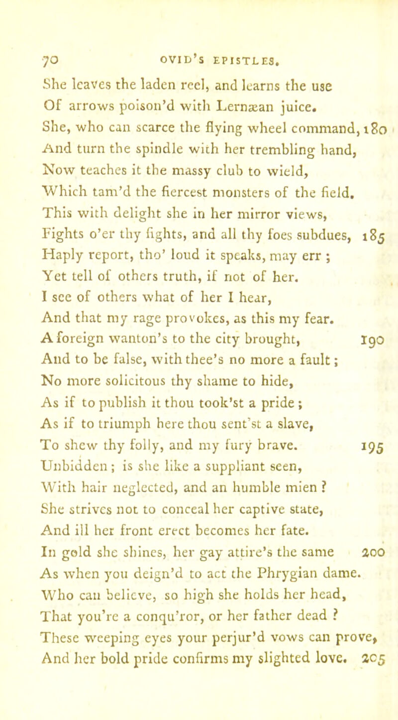 She leaves the laden reel, and learns the use Of arrows poison’d with Lerntean juice. She, who can scarce the flying wheel command, r8o And turn the spindle with her trembling hand, Now teaches it the massy club to wield. Which tam’d the fiercest monsters of the field. This with delight she in her mirror views, Fights o’er thy fights, and all thy foes subdues, 185 Haply report, tho’ loud it speaks, may err ; Yet tell of others truth, if not of her. I see of others what of her I hear, And that my rage provokes, as this my fear. A foreign wanton’s to the city brought, I90 And to be false, with thee’s no more a fault; No more solicitous thy shame to hide. As if to publish it thou took’st a pride ; As if to triumph here thou sent’st a slave, To shew thy folly, and my fury brave. 195 Unbidden ; is she like a suppliant seen, With hair neglected, and an humble mien ? She strives not to conceal her captive state, And ill her front erect becomes her fate. In gold she shines, her gay attire’s the same aoo As when you deign’d to act the Phrygian dame. Who can believe, so high she holds her head, That you’re a conqu’ror, or her father dead ? These weeping eyes your perjur’d vows can prove, And her bold pride confirms my slighted love. 205