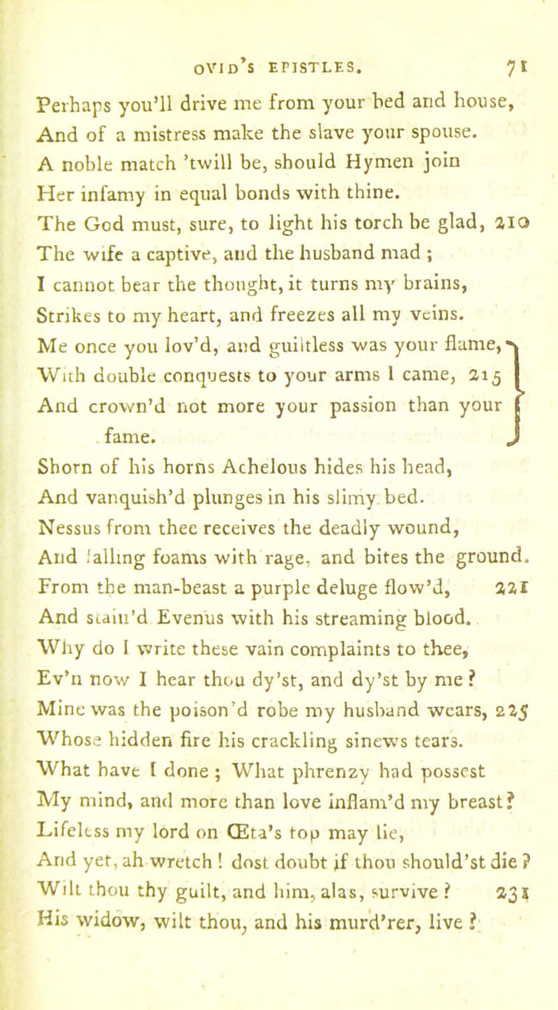 Perhaps you’ll drive me from your bed and house. And of a mistress make the slave your spouse. A noble match ’twill be, should Hymen join Her infamy in equal bonds with thine. The God must, sure, to light his torch be glad, 2IQ The wife a captive, and the husband mad ; I cannot bear the thought, it turns my brains, Strikes to my heart, and freezes all my veins. Me once you lov’d, and guiltless was your flame,' With double conquests to your arms 1 came, 215 And crown’d not more your passion than your fame. „ Shorn of his horns Achelous hides his head, And vanquish’d plunges in his slimy bed. Nessus from thee receives the deadly wound, And Jailing foams with rage, and bites the ground. From the man-beast a purple deluge flow’d, 221 And stain’d Evenus with his streaming blood. Why do 1 write these vain complaints to thee, Ev’n now I hear thou dy’st, and dy’st by me ? Mine was the poison’d robe my husband wears, 225 Whose hidden fire his crackling sinews tears. What have I done ; What phrenzy had possest My mind, and more than love inflam’d my breast? Lifeless my lord on (Eta’s top may lie, Arid yet, ah wretch ! dost doubt if thou should’st die ? Wilt thou thy guilt, and him, alas, survive ? 23 s His widow, wilt thou, and his murd’rer, live ?