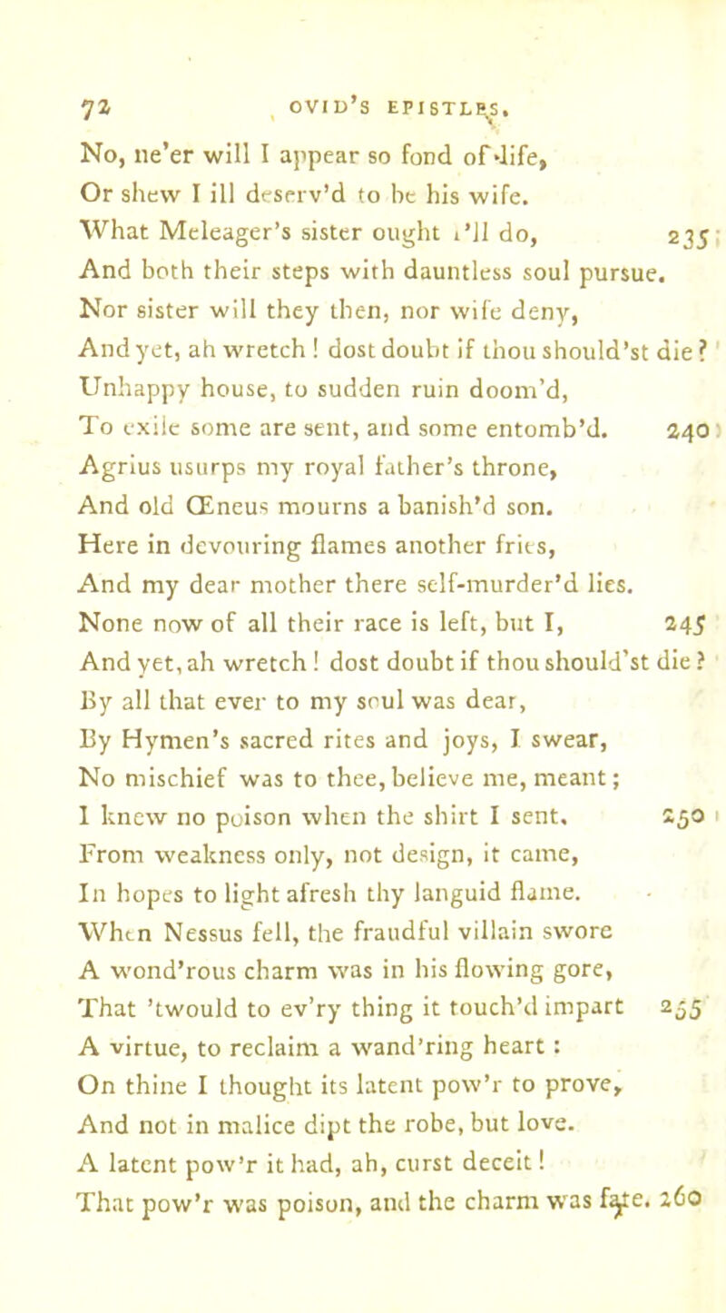 No, ne’er will I appear so fond of-life, Or shew I ill deserv’d to be his wife. What Meleager’s sister ought i’ll do, 235 And both their steps with dauntless soul pursue. Nor sister will they then, nor wife deny, And yet, ah wretch ! dost doubt if thou should’st die ? Unhappy house, to sudden ruin doom’d, To exile some are sent, and some entomb’d. 240) Agrius usurps my royal father’s throne, And old CEneus mourns a banish’d son. Here in devouring flames another frits, And my dear mother there self-murder’d lies. None now of all their race is left, but I, 245 And yet, ah wretch ! dost doubt if thou should’st die ? By all that ever to my soul was dear, By Hymen’s sacred rites and joys, I swear, No mischief was to thee,believe me, meant; I knew no poison when the shirt I sent. 250 From weakness only, not design, it came, In hopes to light afresh thy languid flame. When Nessus fell, the fraudful villain swore A wond’rous charm was in his flowing gore, That ’twould to ev’ry thing it touch’d impart 255 A virtue, to reclaim a wand’ring heart: On thine I thought its latent pow’r to prove. And not in malice dipt the robe, but love. A latent pow’r it had, ah, curst deceit! That pow’r was poison, and the charm was f^te. 260