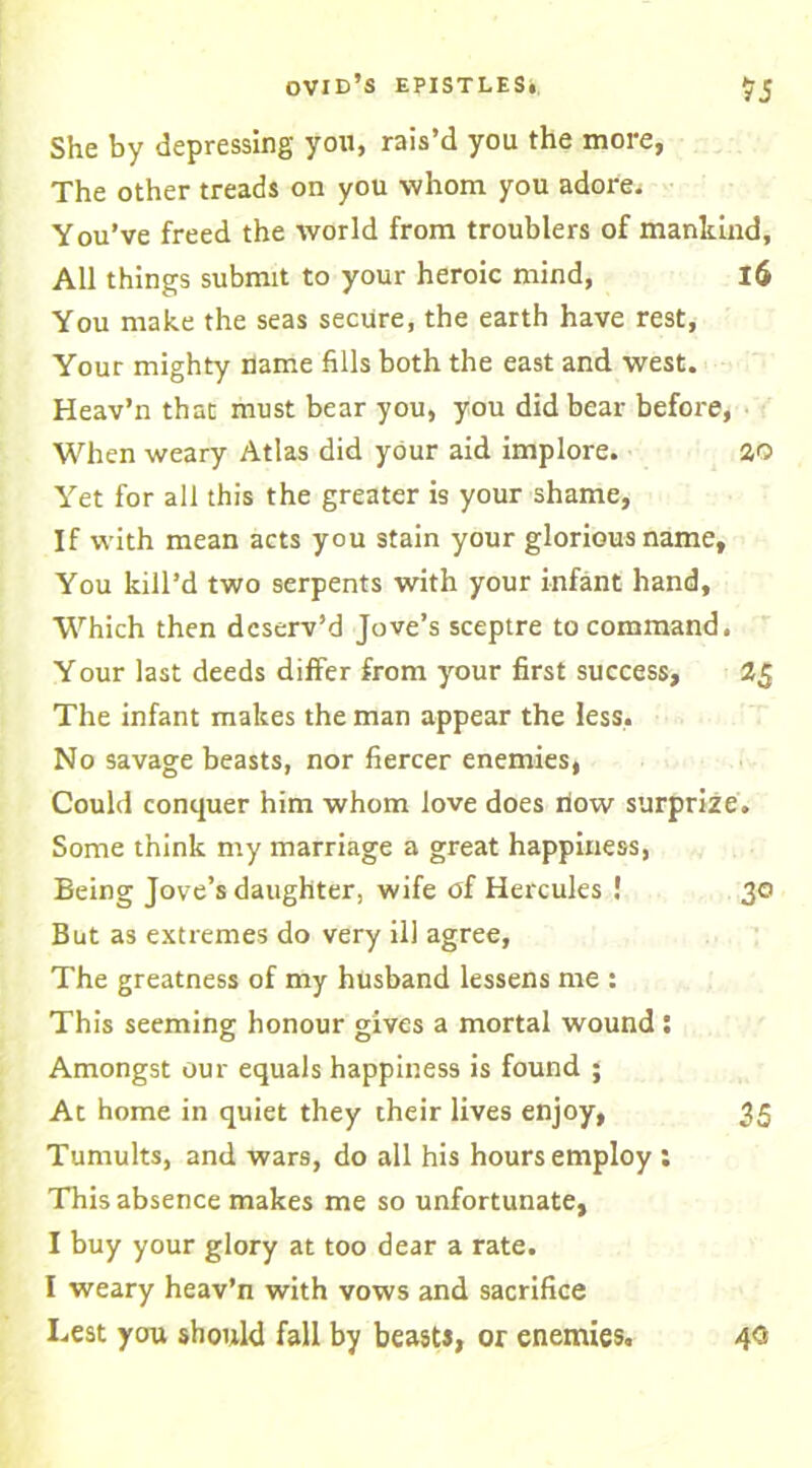 She by depressing you, rais’d you the more, The other treads on you whom you adore. You’ve freed the world from troublers of mankind, All things submit to your heroic mind, l6 You make the seas secure, the earth have rest, Your mighty name fills both the east and west. Heav’n that must bear you, you did bear before, When weary Atlas did your aid implore. 20 Yet for all this the greater is your shame. If with mean acts you stain your glorious name. You kill’d two serpents with your infant hand. Which then deserv’d Jove’s sceptre to command. Your last deeds differ from your first success, 2$ The infant makes the man appear the less. No savage beasts, nor fiercer enemies, Could conquer him whom love does how surprize. Some think my marriage a great happiness, Being Jove’s daughter, wife of Hercules ! 30 But as extremes do very ill agree, The greatness of my husband lessens me : This seeming honour gives a mortal wound; Amongst our equals happiness is found ; At home in quiet they their lives enjoy, 35 Tumults, and wars, do all his hours employ : This absence makes me so unfortunate, I buy your glory at too dear a rate. I weary heav’n with vows and sacrifice Lest you should fall by beasts, or enemies. 40