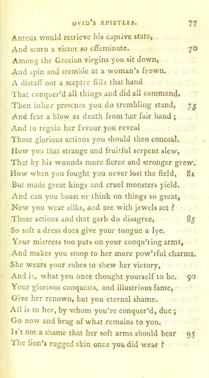 Anteus would retrieve his captive state, And scorn a victor so effeminate. 70 Among the Grecian virgins you sit down, And spin and tremble at a woman’s frown. A distaff not a sceptre fills that hand That conquer’d all things and did all command. Then inker presence you do trembling stand, 7$ And fear a blow as death from her fair hand; And to regain her favour you reveal Those glorious actions you should then conceal. How you that strange and fruitful serpent slew, That by hi3 wounds more fierce and stronger grew. How when you fought you never lost the field, 81 But made great kings and cruel monsters yield. And can you boast or think on things so great, Now you wear silks, and are with jewels set ? Those actions and that garb do disagree, 85 So soft a dress does give your tongue a lye. Your mistress too puts on your conqu’ring arms, And makes you stoop to her more pow’rful charms. She wears your robes to shew her victory. And is, what you once thought yourself to be. 90 Your glorious conquests, and illustrious fame, Give her renown, but you eternal shame. All is to her, by whom you’re conquer’d, due ; Go now and brag of what remains to you. Is’t not a shame that her soft arms should bear The lion’s rugged skin once you did wear f 95