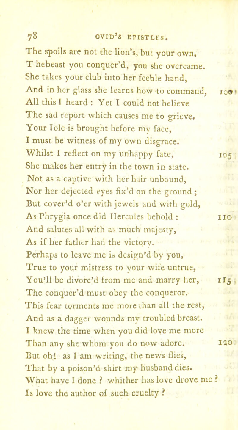 The spoils are not the lion’s, but your own. T hebeast you conquer’d, you she overcame. She takes your club into her feeble hand, And in her glass she learns how to command, ico< All this 1 heard : Yet I couid not believe The sad report which causes me to grieve. Your lole is brought before my face, I must be witness of my own disgrace. Whilst I reflect on my unhappy fate, 105 She makes her entry in the town in state. Not as a captive with her hair unbound, Nor her dejected eyes fix’d on the ground; But cover’d o’er with jewels and with gold, As Phrygia once did Hercules behold : no And salutes all with as much majesty, As if her father had the victorv. Perhaps to leave me is design’d by you, True to your mistress to your wife untrue, You’ll be divorc’d from me and marry her, 1X5 , The conquer’d must obey the conqueror. This fear torments me more than all the rest, And as a dagger wounds my troubled breast. I knew the time when you did love me more Than any she whom you do now adore. 12,0 But oh! as 1 am writing, the news flies, That by a poison’d shirt my husband dies. What have I done ? whither has love drove me ? Is love the author of such cruelty ?
