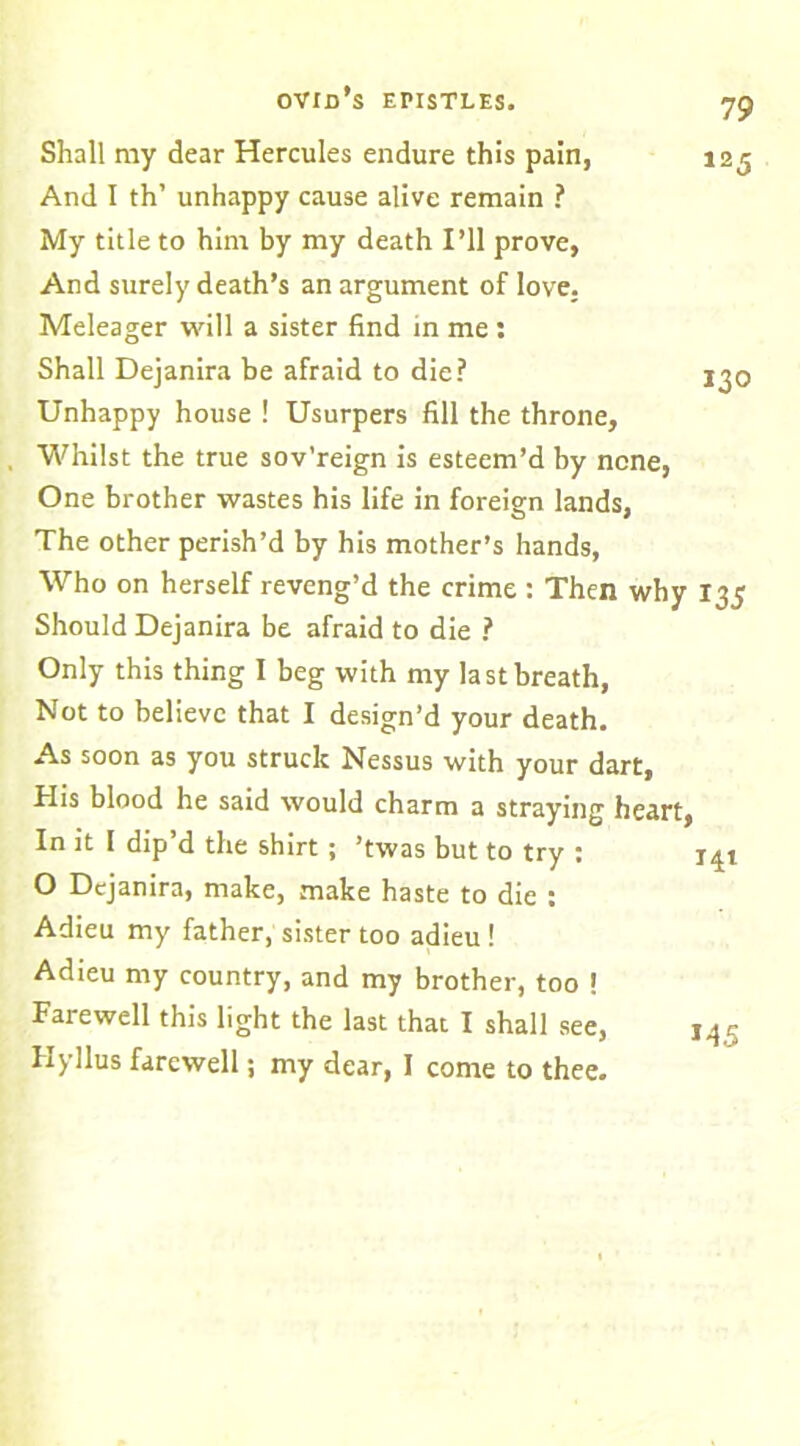 Shall my dear Hercules endure this pain, 125 And I th’ unhappy cause alive remain ? My title to him by my death I’ll prove, And surely death’s an argument of love. Meleager will a sister find in me : Shall Dejanira be afraid to die? 130 Unhappy house ! Usurpers fill the throne, Whilst the true sov’reign is esteem’d by none, One brother wastes his life in foreign lands, The other perish’d by his mother’s hands, Who on herself reveng’d the crime : Then why 135 Should Dejanira be afraid to die ? Only this thing I beg with my last breath, Not to believe that I design’d your death. As soon as you struck Nessus with your dart, His blood he said would charm a straying heart, In it I dip’d the shirt ; ’twas but to try : 141 O Dejanira, make, make haste to die : Adieu my father, sister too adieu ! Adieu my country, and my brother, too ! Farewell this light the last that I shall see, Hyllus farewell; my dear, I come to thee.