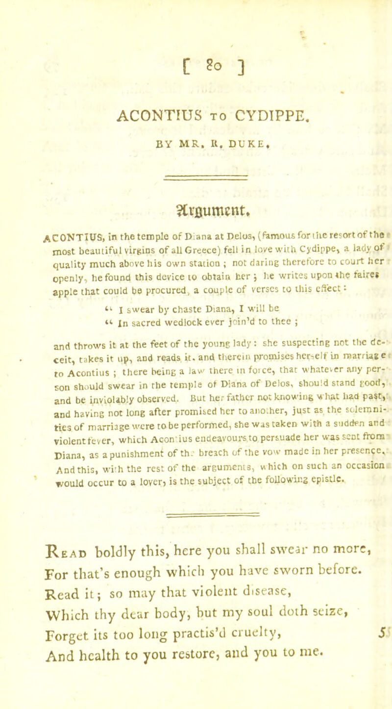 ACONTIUS to CYDIPPE. BY MR, It. DUKE, ACONTIUS, in the temple of Diana at Delos, (famous for ihe resort of the most beautiful virgins of all Greece) fell in love with Cydippe, a lady of quality much above his own station ; not daring therefore to court her openly, he found this device to obtain her j he writes upon the faires apple that could be procured, a couple of verses to this effect: 41 I swear by chaste Diana, I will be 44 In sacred wedlock ever join’d to thee ; and throws it at the feet of the young lady: she suspecting not the de- ceit, takes it up, and reads it. and therein promises her-eIf in marriage to Acontius ; there being a law there in foice, that whatever any per- son should swear in rhe temple of Diana of Delos, should stand good, and be inviolably observed. But he; father not knowing what had past, and having not long after promised her toanoiher, just as the solemni- ties of marriage were to be performed, she was taken with a sudden and violent fever, which Aconius endeavours to persuade her was sent from Diana, as a punishment of th. breach of the vow made in her presence. And this, with the rest of the arguments, which on such an occasion would occur to a lover) is the subject of the following epistle. Read boldly this, here you shall swear no more, For that’s enough which you have sworn before. Read it; so may that violent disease, Which thy dear body, but my soul doth seize, Forget its too long practis’d cruelty, And health to you restore, and you to me. 5