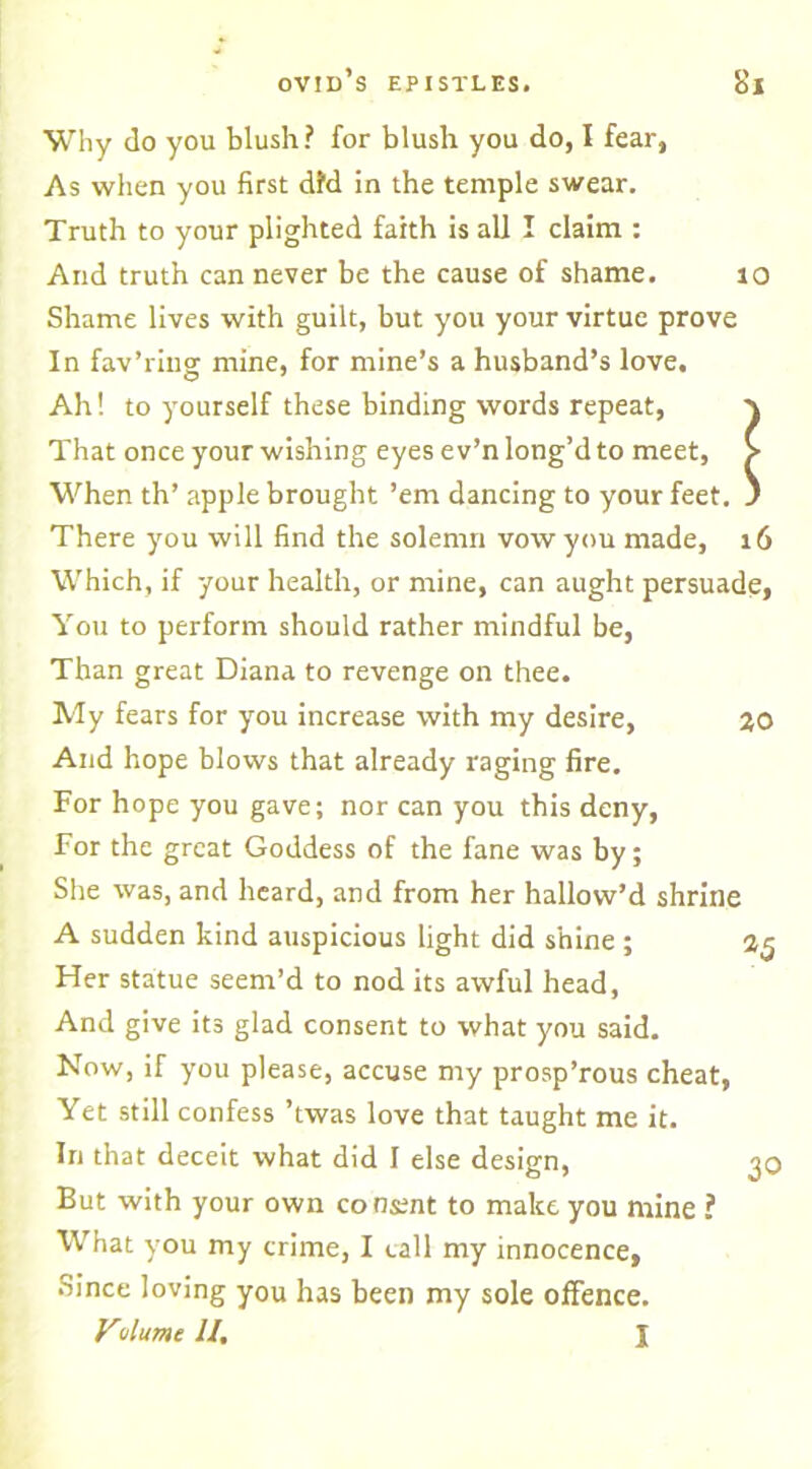 Why do you blush? for blush you do, I fear, As when you first did in the temple swear. Truth to your plighted faith is all I claim : And truth can never be the cause of shame. to Shame lives with guilt, but you your virtue prove In fav’ring mine, for mine’s a husband’s love. Ah! to yourself these binding words repeat, \ That once your wishing eyes e v’n long’d to meet, > When th’ apple brought ’em dancing to your feet. ' There you will find the solemn vow you made, 16 Which, if your health, or mine, can aught persuade, You to perform should rather mindful be, Than great Diana to revenge on thee. My fears for you increase with my desire, 2,0 And hope blows that already raging fire. For hope you gave; nor can you this deny, For the great Goddess of the fane was by; She was, and heard, and from her hallow’d shrine A sudden kind auspicious light did shine ; 2,5 Her statue seem’d to nod its awful head, And give its glad consent to what you said. Now, if you please, accuse my prosp’rous cheat, Yet still confess ’twas love that taught me it. In that deceit what did I else design, 3C But with your own consent to make you mine ? What you my crime, I call my innocence, Since loving you has been my sole offence. Vulume II. I