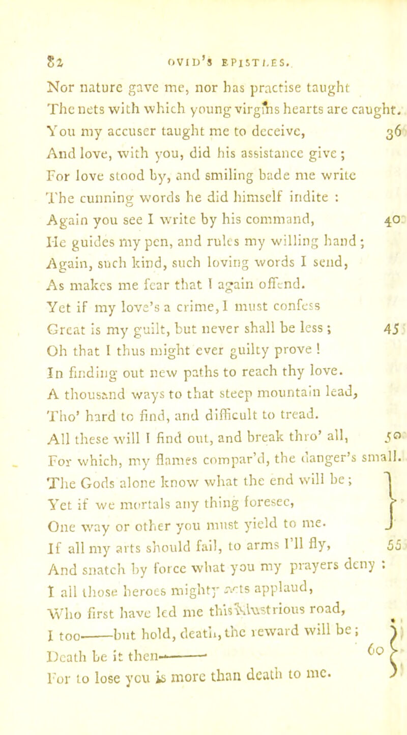 4° 45 Nor nature gave me, nor has practise taught The nets with which young virglhs hearts are caught. You my accuser taught me to deceive, 36 And love, with you, did his assistance give ; For love stood by, and smiling bade me write The cunning words he did himself indite : Again you see I write by his command, lie guides my pen, and rules my willing hand ; Again, such kind, such loving words I send, As makes me fear that 1 again offend. Yet if my love’s a crime, 1 must confess Great is my guilt, but never shall be less ; Oh that I thus might ever guilty prove ! In finding out new paths to reach thy love. A thousand ways to that steep mountain lead, Tho’ hard to find, and difficult to tread. All these will I find out, and break thro’ all, For which, my flames compar’d, the danger’s small. The Gods alone know what the end will be; Yet if we mortals any thing foresee, One way or other you must yield to me. If all my arts should fail, to arms I 11 fly, 55 And snatch by force what you my prayers deny . I ail those heroes mighty r.'-ts applaud, Who first have led me thisMwstrious road, I too but hold, death, the reward will be ; \ _ 60 > 5° Death be it then- • For to lose you is more than death to me.