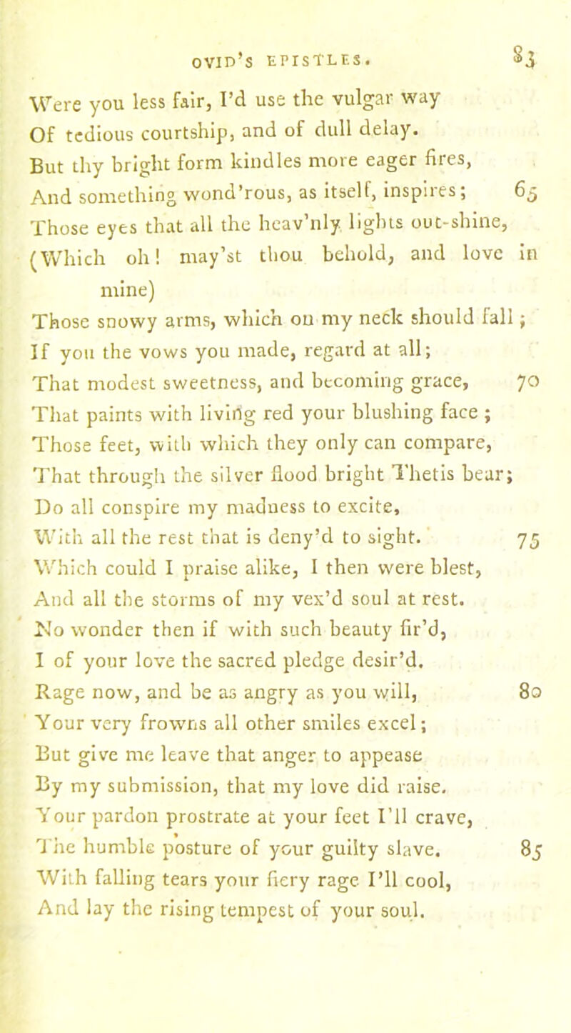 Were you less fair, I’d use the vulgar way Of tedious courtship, and of dull delay. But thy bright form kindles more eager fires, And something wond’rous, as itself, inspiles; Those eyes that all the heav’nly lights out-shine, (Which oh! may’st tbou behold, and love mine) Those snowy arms, which on my neck should fall If you the vows you made, regard at all; That modest sweetness, and becoming grace, That paints with livirig red your blushing face ; Those feet, with which they only can compare, That through the silver flood bright Thetis bear; Do all conspire my madness to excite. With all the rest that is deny’d to sight. Which could I praise alike, I then were blest, And all the storms of my vex’d soul at rest. No wonder then if with such beauty fir’d, I of your love the sacred pledge desir’d. Rage now, and be as angry as you will, Your very frowns all other smiles excel; But give me leave that anger to appease By my submission, that my love did raise. Your pardon prostrate at your feet I’ll crave, The humble posture of your guilty slave. With falling tears your fiery rage I’ll cool, And lay the rising tempest of your soul.