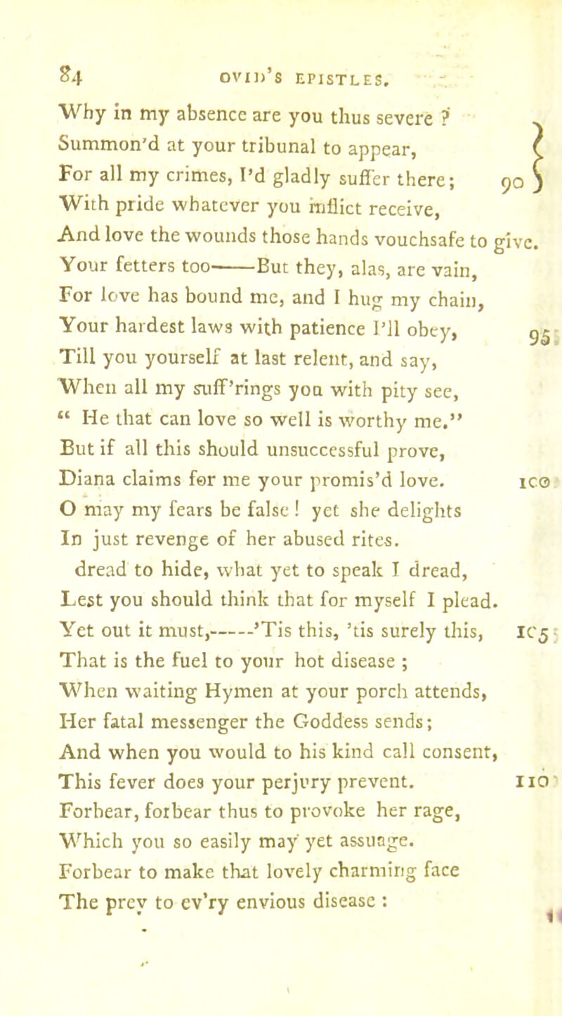 *4 Why in my absence are you thus severe ?' Summon'd at your tribunal to appear, t For all my crimes, I’d gladly suffer there; 90 ) With pride whatever you inflict receive, And love the wounds those hands vouchsafe to give. Your fetters too- But they, alas, are vain, For love has bound me, and 1 hug my chain. Your hardest law3 with patience I’ll obey, gg Till you yourself at last relent, and say, When all my suff’rings you with pity see, “ He that can love so well is worthy me,” But if all this should unsuccessful prove, Diana claims for me your promis’d love. ic® O may my fears be false ! yet she delights In just revenge of her abused rites. dread to hide, what yet to speak I dread, Lest you should think that for myself I plead. Yet out it must, ’Tis this, ’tis surely this, IC5 That is the fuel to your hot disease ; When waiting Hymen at your porch attends, Her fatal messenger the Goddess sends; And when you would to his kind call consent, This fever does your perjury prevent. 110 Forbear, forbear thus to provoke her rage, Which you so easily may yet assuage. Forbear to make that lovely charming face The prev to cv’ry envious disease :