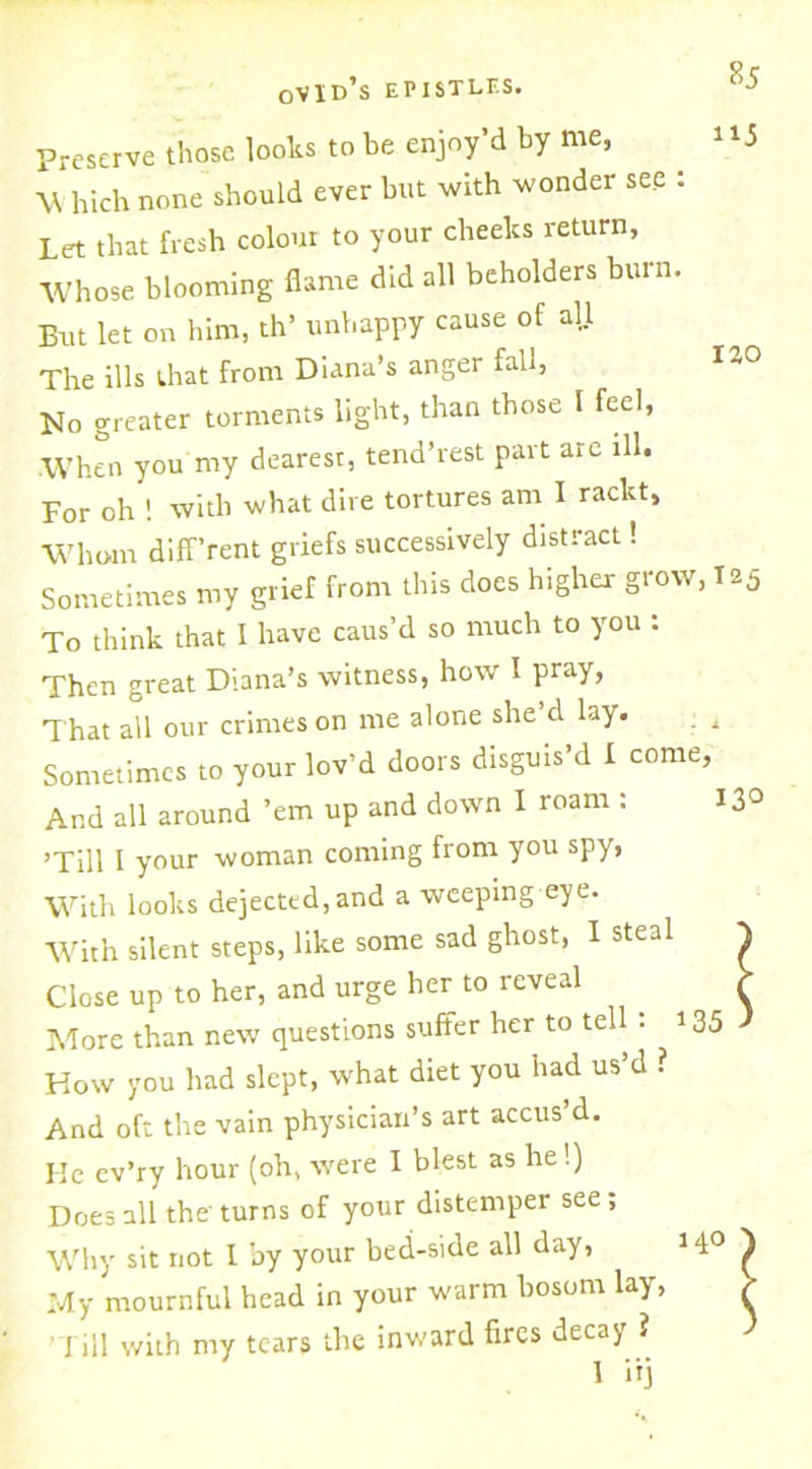 ii5 130 Preserve those looks to be enjoy’d by me, W hich none should ever but with wonder see : Let that fresh colour to your cheelcs return, Whose blooming flame did all beholders burn. But let on him, th’ unhappy cause of all The ills that from Diana’s anger fall, Mo greater torments light, than those I feel, When you my dearest, tend’rest part are ill. For oh ! with what dire tortures am I rackt. Whom diff’rent griefs successively distract! Sometimes my grief from this does higher grow, 125 To think that I have caus’d so much to you : Then great Diana’s witness, how I pray, That all our crimes on me alone she d lay. Sometimes to your lov’d doors disgms’d I come, And all around ’em up and down I roam : 13° ’Till I your woman coming from you spy, With looks dejected, and a weeping eye. With silent steps, like some sad ghost, I steal ^ Close up to her, and urge her to reveal > More than new questions suffer her to tell : 135 J Kow you had slept, what diet you had us’d ? And oft the vain physician’s art accus’d. He ev’ry hour (oh, were I blest as he!) Does all the turns of your distemper see; Why sit not 1 by your bed-side all day, 14° ) My mournful head in your warm bosom lay, > ' J ill with my tears the inward fires decay ? 1 in