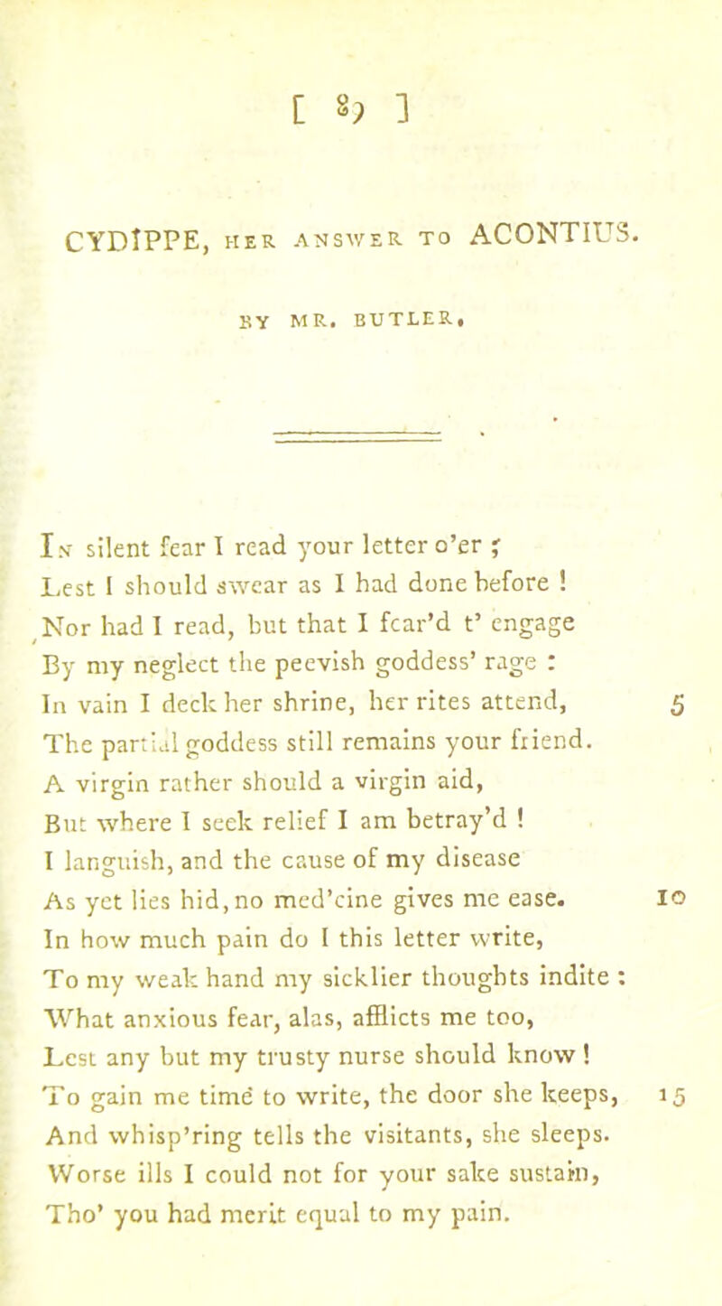 [ 8; 3 CYDlPPE, HER answer to ACONTIUS. BY MR. BUTLER, Is silent fear 1 read your letter o’er ' Lest 1 should swear as 1 had done before 1 Nor had I read, but that I fear’d t’ engage By my neglect the peevish goddess’ rage : In vain I deck her shrine, her rites attend, 5 The partial goddess still remains your fiiend. A virgin rather should a virgin aid, But where I seek relief I am betray’d ! I languish, and the cause of my disease As yet lies hid, no med’eine gives me ease. lo In how much pain do I this letter write, To my weak hand my sicklier thoughts indite : What anxious fear, alas, afflicts me too, Lest any but my trusty nurse should know ! To gain me time to write, the door she keeps, 15 And whisp’ring tells the visitants, she sleeps. Worse ills I could not for your sake sustain, Tho’ you had merit equal to my pain.