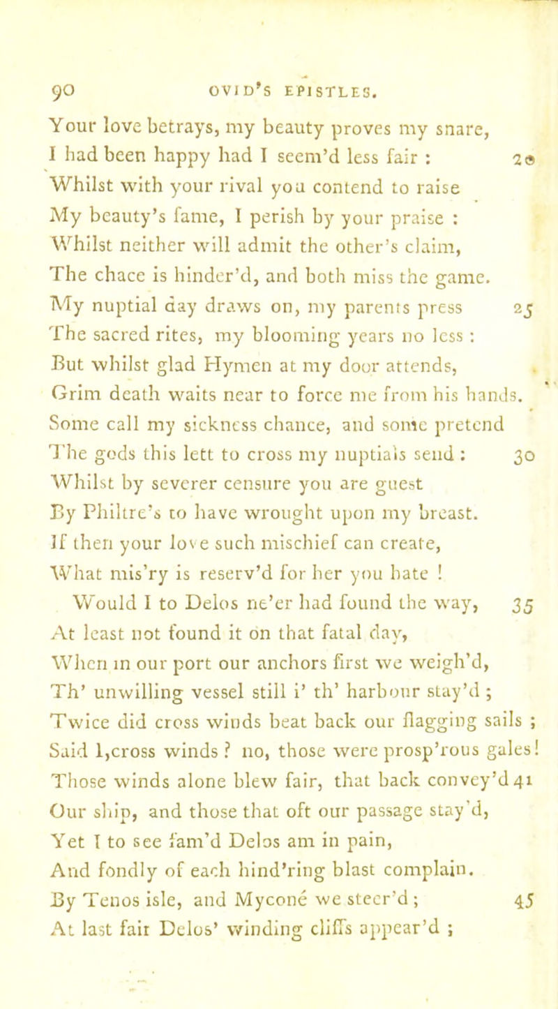 Your love betrays, my beauty proves my snare, I had been happy had I seem’d less fair : 2» Whilst with your rival you contend to raise My beauty’s fame, 1 perish by your praise : Whilst neither will admit the other’s claim, The chace is hinder’d, and both miss the game. My nuptial day draws on, my parents press 25 The sacred rites, my blooming years no less : But whilst glad Hymen at my door attends, Grim death waits near to force me from his hands. Some call my sickness chance, and some pretend The gods this left to cross my nuptials send : 30 Whilst by severer censure you are guest By Philtre’s to have wrought upon my breast. If then your love such mischief can create, What rnis’ry is reserv’d for her you bate ! Would I to Delos ne’er had found the way, 35 At least not found it on that fatal day, When in our port our anchors first we weigh’d, Th’ unwilling vessel still i’ th’ harbour stay’d ; Twice did cross winds beat back our flagging sails ; Said 1,cross winds ? no, those were prosp’rous gales! Those winds alone blew fair, that back convey’d 41 Our ship, and those that oft our passage stay’d, Yet I to see fam’d Delos am in pain, And fondly of each hind’ring blast complain. By Teuos isle, and Mycone we steer’d ; At last fait Delos’ winding cliffs appear’d ; 45