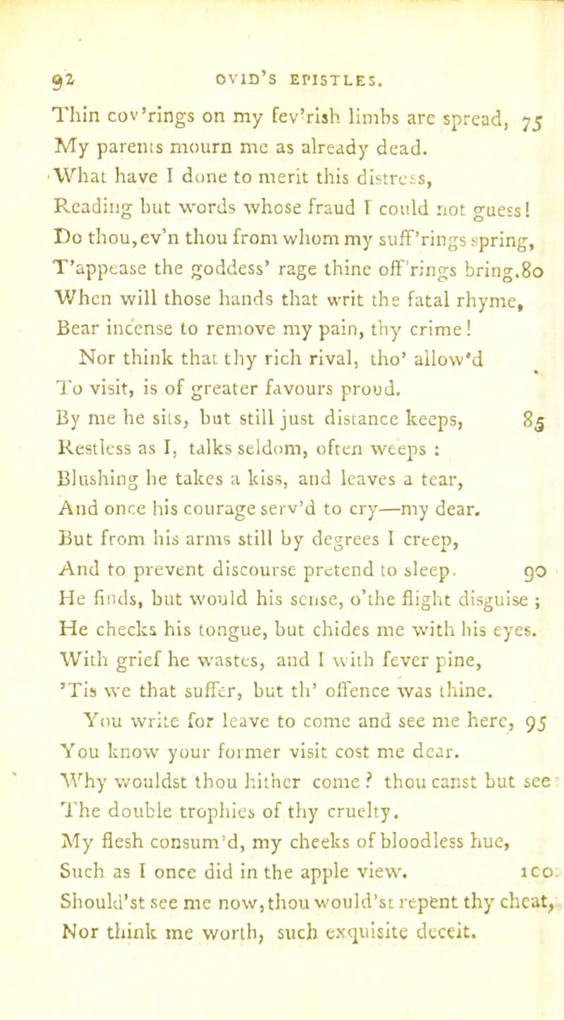 Thin cov Tings on my fev’rish limbs are spread, 75 My parents mourn me as already dead. What have I dune to merit this distress, Reading but words whose fraud I could not guess! Do thou,ev’n thou from whom my sufPrings spring, T’appease the goddess’ rage thine off rings bring.80 When will those hands that writ the fatal rhyme. Bear incense to remove my pain, thy crime! Nor think that thy rich rival, tho’ allow'd To visit, is of greater favours proud. By ine he sits, but still just distance keeps, 85 Restless as I, talks seldom, often weeps : Blushing he takes a kiss, and leaves a tear, And once his courage serv’d to cry—my dear. But from his arms still by degrees I creep, And to prevent discourse pretend to sleep. go He finds, but would his sense, o’the flight disguise ; He checks his tongue, but chides me with his eyes. With grief he wastes, and I with fever pine, ’Tis we that suffer, but th’ offence was thine. You write for leave to come and see me here, 9J You know your former visit cost me dear. Why wouldst thou hither come ? thoucanst but see The double trophies of thy cruelty. My flesh consum’d, my cheeks of bloodless hue, Such as I once did in the apple view. ico Should’st see me now, thou would’st repent thy cheat, Nor think me worth, such exquisite deceit.