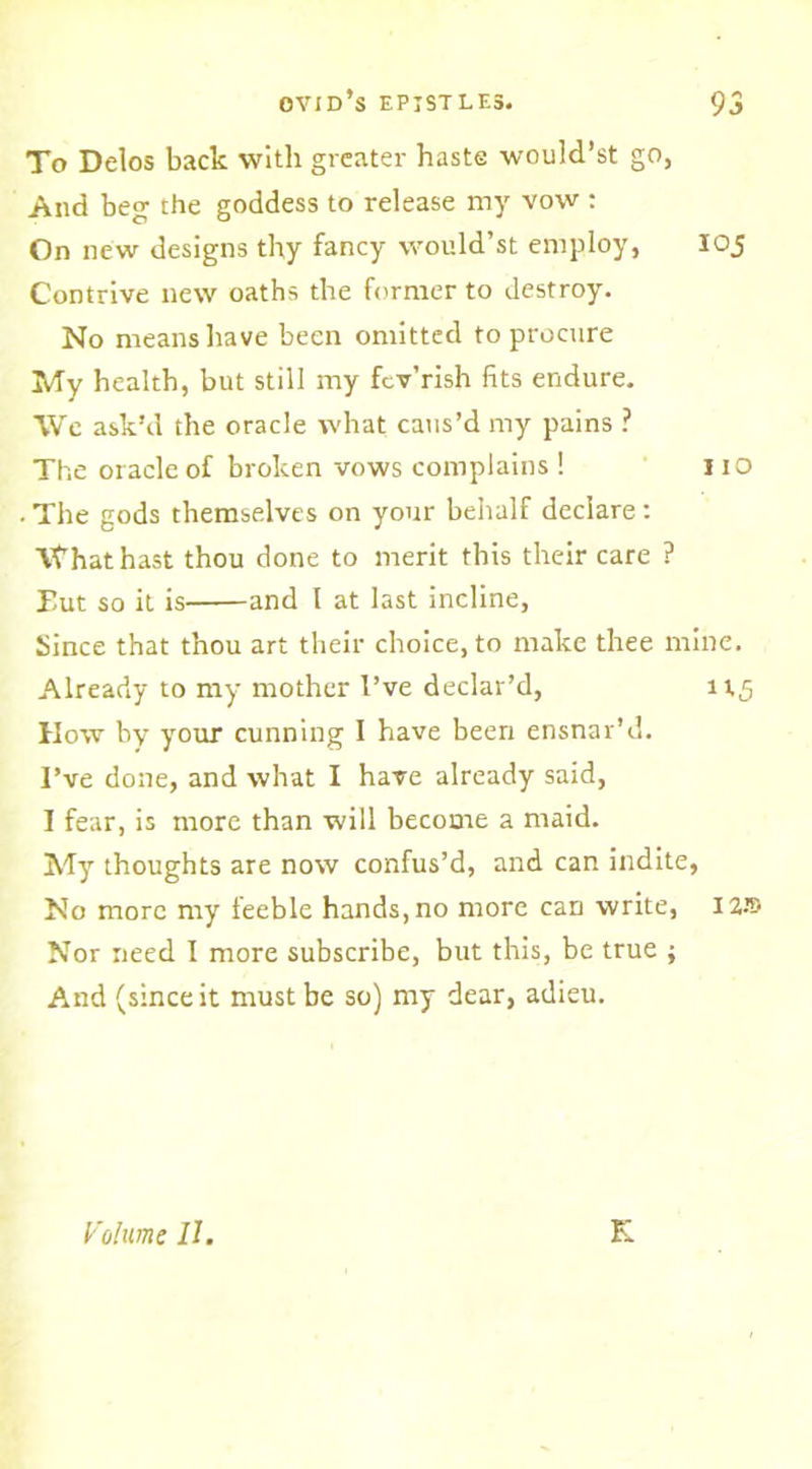 To Delos back with greater haste would’st go, And beg the goddess to release my vow : On new designs thy fancy would’st employ, 105 Contrive new oaths the former to destroy. No means have been omitted to procure My health, but still my fcv’rish fits endure. We ask’d the oracle what caus’d my pains ? The oracle of broken vows complains ! no ■ The gods themselves on your behalf declare: ’It’hathast thou done to merit this their care ? Hut so it is and I at last incline, Since that thou art their choice, to make thee mine. Already to my mother I’ve declar’d, 115 How by your cunning I have been ensnar’d. I’ve done, and what I have already said, I fear, is more than will become a maid. My thoughts are now confus’d, and can indite, No more my feeble hands, no more can write, 12® Nor need I more subscribe, but this, be true ; And (since it must be so) my dear, adieu. Volume II. K
