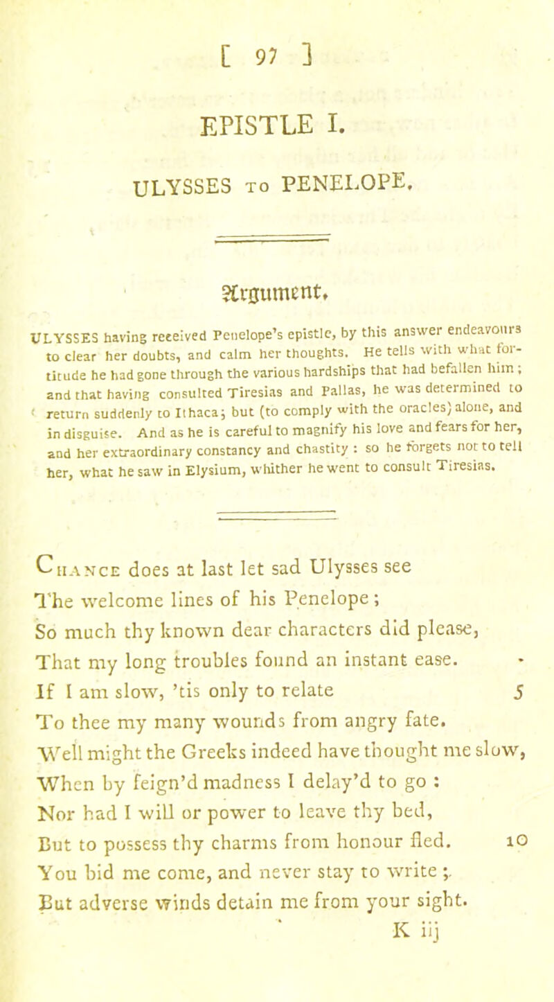 EPISTLE I. ULYSSES to PENELOPE. Argument, ULYSSES having received Penelope’s epistle, by this answer endeavours to clear her doubts, and calm her thoughts. He tells with what for- titude he had gone through the various hardships that had befallen him; and that having consulted Tiresias and Pallas, he was determined to < return suddenly to Ithaca; but (to comply with the oracles)alone, and in disguise. And as he is careful to magnify his love and fears for her, and her extraordinary constancy and chastity : so he forgets not to tell her, what he saw in Elysium, whither he went to consult Tiresias. Chance does at last let sad Ulysses see The welcome lines of his Penelope; So much thy known dear characters did please, That my long troubles found an instant ease. If I am slow, ’tis only to relate 5 To thee my many wounds from angry fate. Well might the Greeks indeed have thought me slow, When by feign’d madness I delay’d to go : Nor had I will or power to leave thy bed. But to possess thy charms from honour fled. 10 You hid me come, and never stay to write But adverse winds detain me from your sight. K ii]