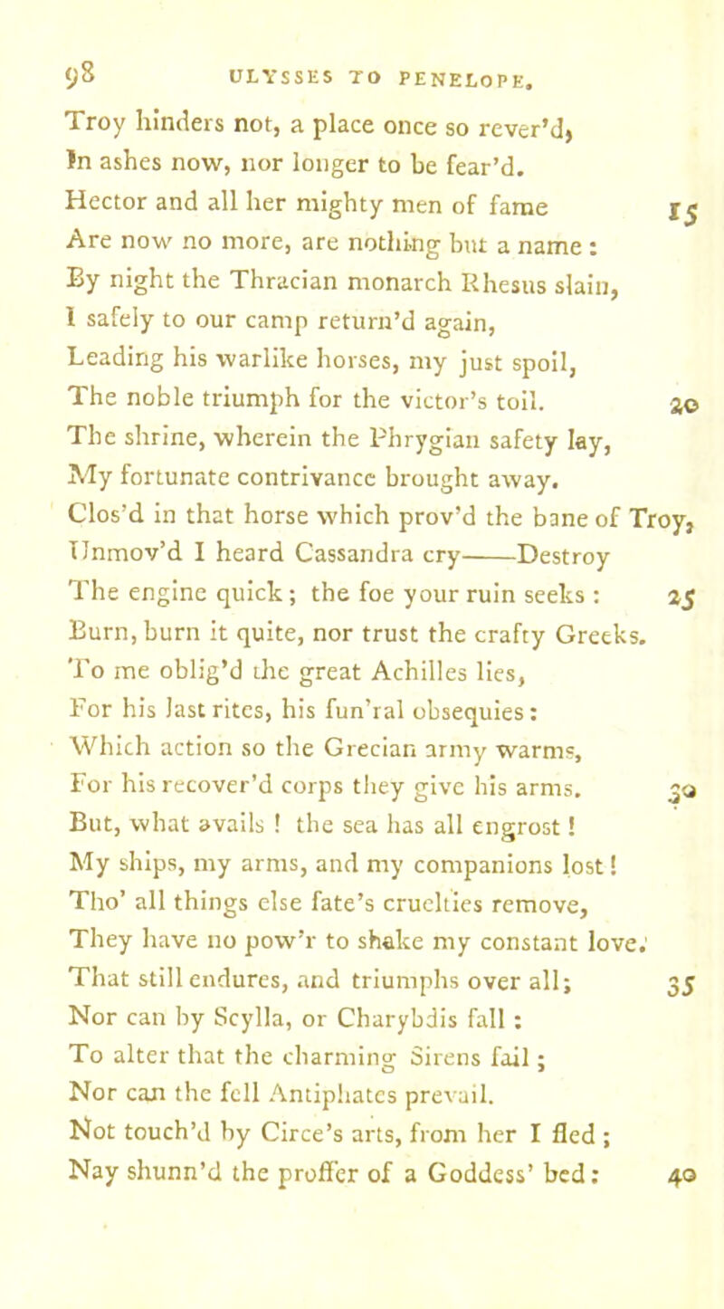 $)8 ULYSSES TO PENELOPE. Troy hinders not, a place once so rever’d, !n ashes now, nor longer to be fear’d. Hector and all her mighty men of fame 15 Are now no more, are nothing but a name : By night the Thracian monarch Rhesus slain, 1 safely to our camp return’d again, Leading his warlike horses, my just spoil, The noble triumph for the victor’s toil. 3© The shrine, wherein the Phrygian safety lay, My fortunate contrivance brought away. Clos’d in that horse which prov’d the bane of Troy, Ilnmov’d I heard Cassandra cry Destroy The engine quick; the foe your ruin seeks : 35 Burn, burn it quite, nor trust the crafty Greeks. To me oblig’d the great Achilles lies, For his last rites, his fun’ral obsequies; Which action so the Grecian army warms. For his recover’d corps they give his arms. 30 But, what avails ! the sea has all engrost! My ships, my arms, and my companions lost! Tho’ all things else fate’s cruelties remove, They have no pow’r to shake my constant love; That still endures, and triumphs over all; 35 Nor can hy Scylla, or Charybdis fall ; To alter that the charming Sirens fail; Nor can the fell Antiphatcs prevail. Not touch’d by Circe’s arts, from her I fled ; Nay shunn’d the proffer of a Goddess’ bed: 40