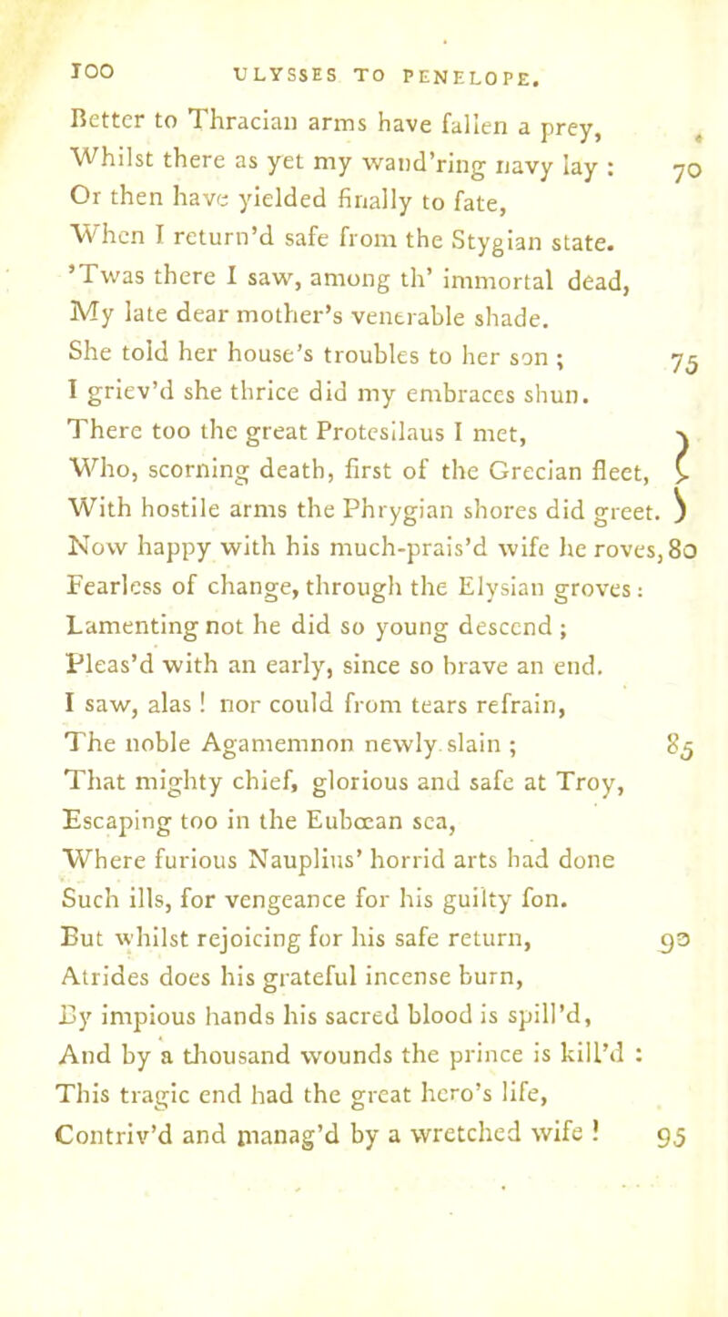 Better to Thracian arms have fallen a prey. Whilst there as yet my wand’ring navy lay : 70 Or then have yielded finally to fate, When I return’d safe from the Stygian state. ’Twas there I saw, among th’ immortal dead, My late dear mother’s venerable shade. She told her house’s troubles to her son; 75 I griev’d she thrice did my embraces shun. There too the great Protesilaus I met, v Who, scorning death, first of the Grecian fleet, £ With hostile arms the Phrygian shores did greet. ^ Now happy with his much-prais’d wife he roves, 80 Fearless of change, through the Elysian groves : Lamenting not he did so young descend ; Pleas’d with an early, since so brave an end. I saw, alas ! nor could from tears refrain, The noble Agamemnon newly slain ; 8,5 That mighty chief, glorious and safe at Troy, Escaping too in the Eubcean sea, Where furious Nauplius’ horrid arts had done Such ills, for vengeance for his guilty fon. But whilst rejoicing for his safe return, t)3 Atrides does his grateful incense burn, By impious hands his sacred blood is spill’d, And by a thousand wounds the prince is kill’d : This tragic end had the great hero’s life, Contriv’d and manag’d by a wretched wife ! 95