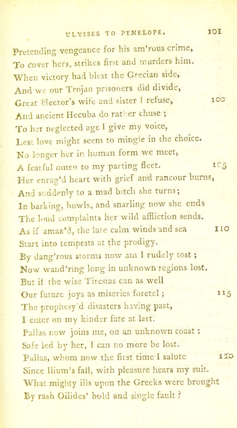 Pretending vengeance for his am’rous crime, To Cover hers, strikes first and murders him. When victory had blest the Grecian side, And we our Trojan prisoners did divide, Great Hector’s wife and sister ( refuse, And ancient Hecuba do rat er chuse ; To her neglected age I give my voice, Lest love might seem to mingle in the choice. No longer her in human form we meet, A fearful omen to my parting fleet. 1C5 Tder enrae’d heart with grief and rancour hums, And suddenly to a mad bitch she turns; In barking, bowls, and snarling now she ends The loud complaints her wild affliction sends. As if amaz’d, the late calm winds and sea 110 Start into tempests at the prodigy. By dang’rous storms now am 1 rudely tost; Now wand’ring long in unknown regions lost. But if the wise Tiresias can as well Our future joys as miseries foretel; 115 The prophesy’d disasters having past, I enter on my kinder fate at last. Pailas now joins me, on an unknown coast: Safe led by her, 1 can no more be lost. Pallas, whom now the first time I salute 120 Since Ilium’s fall, with pleasure hears my suit. What mighty ills upon the Greeks were brought By rash Oilides’ bold and single fault ? 101 100