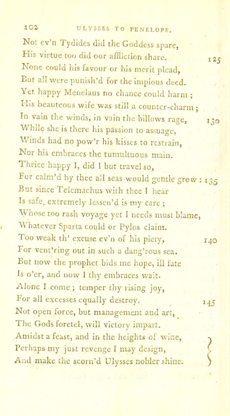 Not cv’n Tydides did the Goddess spare, His virtue too did our affliction share. None could his favour or his merit plead. But all were punish’d for the impious deed. Yet happy Menelaus no chance could harm ; His beauteous wife was still a counter-charm; In vain the winds, in vain the billows rage, While she is there his passion to assuage, Winds had no pow’r his kisses to restrain, Nor his embraces the tumultuous main. Thrice happy I, did 1 but travel so, For calm’d by thee all seas would gentle grow : But since Telemachus with thee I hear Is safe, extremely lessen’d is my care ; Vy hose too rash voyage yet I needs must blame, , W hatever Sparta could or Pylos claim. Too weak th’ excuse ev’n of his piety. For vent’ring out in such a dang’rous sea. But now the prophet bids me hope, ill fate Is o’er, and now 1 thy embraces wait. Alone I come ; temper thy rising joy, For all excesses equally destroy. Not open force, but management and art, The Gods foretel, will victory impart. Amidst a feast, and in the heights of wine, Perhaps my just revenge I may design, And make the scorn’d Ulysses nobler shine. 125 *35 140 145 ? $