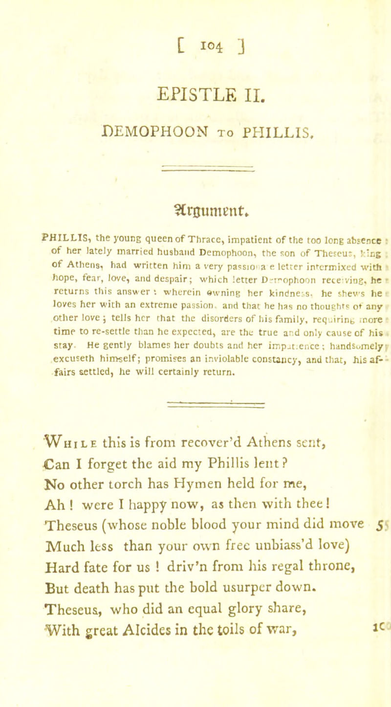 [ lo4 ] EPISTLE II. DEM0PH00N to PHILLIS, Argument. PHILLIS, the young queen of Thrace, impatient of the too long absence of her lately married husband Demophoon, the son of Theseur, ! ;ng of Athens, had written him a very passio' a e letter intermixed with hope, fear, love, and despair; which letter D-i-ophoon receviog, he • returns this answer •. wherein owning her kindner.s. he shews he loves her with an extreme passion and that he has no thought? ot any other love ; tells her that the disorders of his family, requirint, more time to re-settle than he expected, are the true and only cause of his stay He gently blames her doubts and her imp.it.er.ee ; handsomely-, excuseth himself; promises an inviolable constancy, and that, his af- fairs settled, he will certainly return. Whil e this is from recover’d Athens sent, Can I forget the aid my Phillis lent? No other torch has Hymen held for me, Ah ! were I happy now, as then with thee ! Theseus (whose noble blood your mind did move 5 Much less than your own free unbiass’d love) Hard fate for us ! driv’n from his regal throne, But death has put the bold usurper down. Theseus, who did an equal glory share, With great Alcides in the toils of war, *c