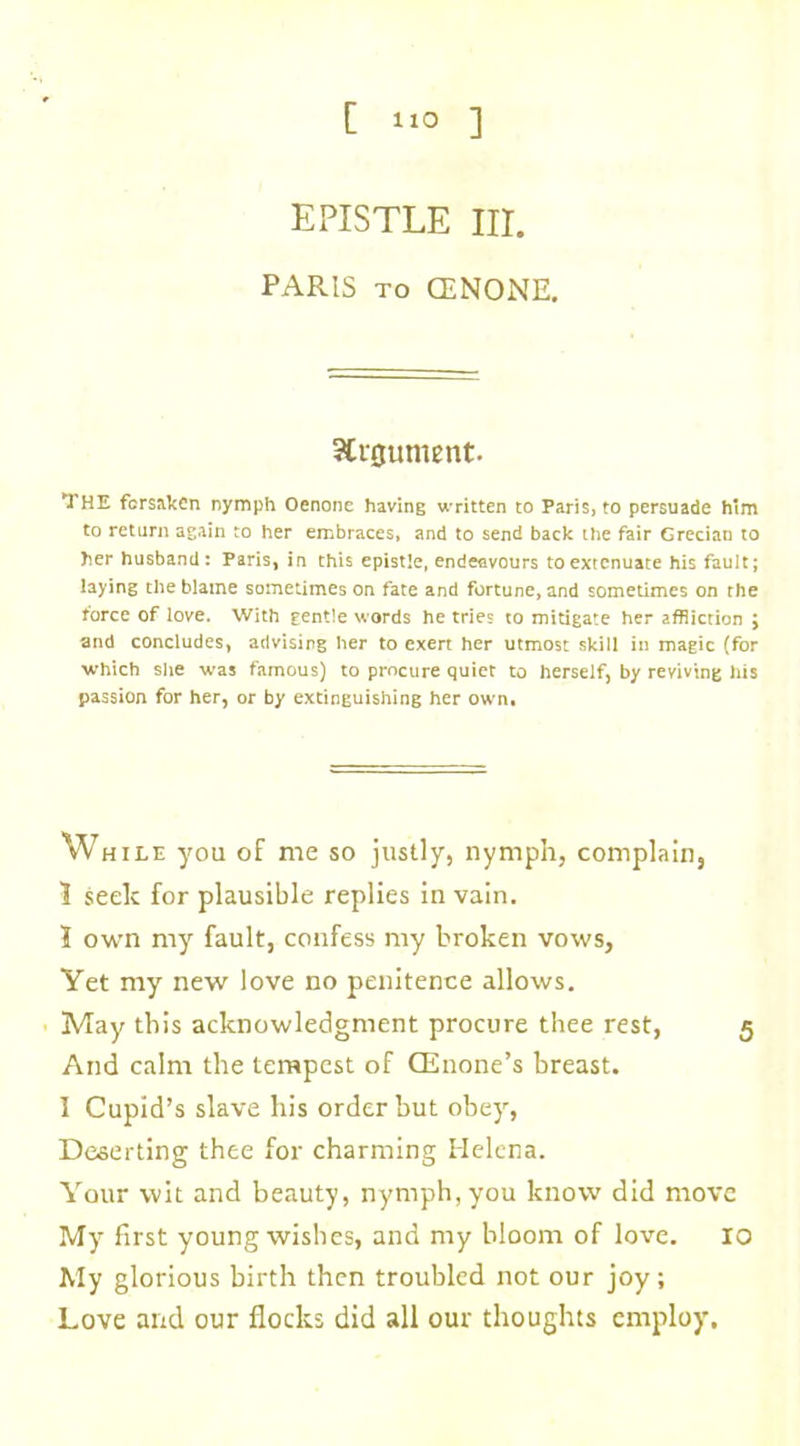 EPISTLE HI. PARIS to CENONE. Argument. THE forsaken nymph Oenone having written to Paris, to persuade him to return again to her embraces, and to send back the fair Grecian to her husband: Paris, in this epistle, endeavours to extenuate his fault; laying the blame sometimes on fate and fortune, and sometimes on the force of love. With gentle words he tries to mitigate her affliction ; and concludes, advising her to exert her utmost skill in magic (for •which she was famous) to procure quiet to herself, by reviving his passion for her, or by extinguishing her own. Wh ile you of me so justly, nymph, complain, ? seek for plausible replies in vain. 1 own my fault, confess my broken vows. Yet my new love no penitence allows. May this acknowledgment procure thee rest, 5 Arid calm the tempest of CEuone’s breast. I Cupid’s slave his order but obey, Deserting thee for charming Helena. Your wit and beauty, nymph,you know did move My first young wishes, and my bloom of love. 10 My glorious birth then troubled not our joy; Love and our flocks did all our thoughts employ.